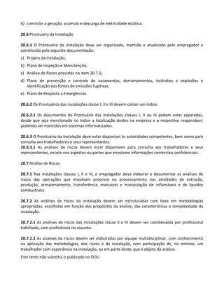 Este texto não substitui o publicado no DOU
b) controlar a geração, acúmulo e descarga de eletricidade estática.
20.6 Prontuário da Instalação
20.6.1 O Prontuário da instalação deve ser organizado, mantido e atualizado pelo empregador e
constituído pela seguinte documentação:
a) Projeto da Instalação;
b) Plano de Inspeção e Manutenção;
c) Análise de Riscos previstas no item 20.7.1;
d) Plano de prevenção e controle de vazamentos, derramamentos, incêndios e explosões e
identificação das fontes de emissões fugitivas;
e) Plano de Resposta a Emergências.
20.6.2 Os Prontuários das instalações classe I, II e III devem conter um índice.
20.6.2.1 Os documentos do Prontuário das instalações classes I, II ou III podem estar separados,
desde que seja mencionado no índice a localização destes na empresa e o respectivo responsável,
podendo ser mantidos em sistemas informatizados.
20.6.3 O Prontuário da Instalação deve estar disponível às autoridades competentes, bem como para
consulta aos trabalhadores e seus representantes.
20.6.3.1 As análises de riscos devem estar disponíveis para consulta aos trabalhadores e seus
representantes, exceto nos aspectos ou partes que envolvam informações comerciais confidenciais.
20.7 Análise de Riscos
20.7.1 Nas instalações classes I, II e III, o empregador deve elaborar e documentar as análises de
riscos das operações que envolvam processo ou processamento nas atividades de extração,
produção, armazenamento, transferência, manuseio e manipulação de inflamáveis e de líquidos
combustíveis.
20.7.2 As análises de riscos da instalação devem ser estruturadas com base em metodologias
apropriadas, escolhidas em função dos propósitos da análise, das características e complexidade da
instalação.
20.7.2.1 As análises de riscos das instalações classe II e III devem ser coordenadas por profissional
habilitado, com proficiência no assunto.
20.7.2.2 As análises de riscos devem ser elaboradas por equipe multidisciplinar, com conhecimento
na aplicação das metodologias, dos riscos e da instalação, com participação de, no mínimo, um
trabalhador com experiência na instalação, ou em parte desta, que é objeto da análise.
 