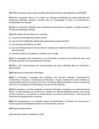 Este texto não substitui o publicado no DOU
20.7.3 Nas instalações classe I, deve ser elaborada Análise Preliminar de Perigos/Riscos (APP/APR).
20.7.4 Nas instalações classes II e III, devem ser utilizadas metodologias de análise definidas pelo
profissional habilitado, devendo a escolha levar em consideração os riscos, as características e
complexidade da instalação.
20.7.4.1 O profissional habilitado deve fundamentar tecnicamente e registrar na própria análise a
escolha da metodologia utilizada.
20.7.5 As análises de riscos devem ser revisadas:
a) no prazo recomendado pela própria análise;
b) caso ocorram modificações significativas no processo ou processamento;
c) por solicitação do SESMT ou da CIPA;
d) por recomendação decorrente da análise de acidentes ou incidentes relacionados ao processo ou
processamento;
e) quando o histórico de acidentes e incidentes assim o exigir.
20.7.6 O empregador deve implementar as recomendações resultantes das análises de riscos, com
definição de prazos e de responsáveis pela execução.
20.7.6.1 A não implementação das recomendações nos prazos definidos deve ser justificada e
documentada.
20.8 Segurança na Construção e Montagem
20.8.1 A construção e montagem das instalações para extração, produção, armazenamento,
transferência, manuseio e manipulação de inflamáveis e líquidos combustíveis devem observar as
especificações previstas no projeto, bem como nas Normas Regulamentadoras e nas normas técnicas
nacionais e, na ausência ou omissão destas, nas normas internacionais.
20.8.2 As inspeções e os testes realizados na fase de construção e montagem e no comissionamento
devem ser documentados de acordo com o previsto nas Normas Regulamentadoras, nas normas
técnicas nacionais e, na ausência ou omissão destas, nas normas internacionais, e nos manuais de
fabricação dos equipamentos e máquinas.
20.8.3 Os equipamentos e as instalações devem ser identificados e sinalizados, de acordo com o
previsto pelas Normas Regulamentadoras e normas técnicas nacionais.
20.9 Segurança Operacional
 