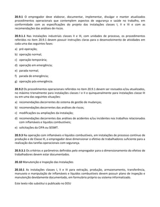 Este texto não substitui o publicado no DOU
20.9.1 O empregador deve elaborar, documentar, implementar, divulgar e manter atualizados
procedimentos operacionais que contemplem aspectos de segurança e saúde no trabalho, em
conformidade com as especificações do projeto das instalações classes I, II e III e com as
recomendações das análises de riscos.
20.9.1.1 Nas instalações industriais classes II e III, com unidades de processo, os procedimentos
referidos no item 20.9.1 devem possuir instruções claras para o desenvolvimento de atividades em
cada uma das seguintes fases:
a) pré-operação;
b) operação normal;
c) operação temporária;
d) operação em emergência;
e) parada normal;
f) parada de emergência;
g) operação pós-emergência.
20.9.2 Os procedimentos operacionais referidos no item 20.9.1 devem ser revisados e/ou atualizados,
no máximo trienalmente para instalações classes I e II e quinquenalmente para instalações classe III
ou em uma das seguintes situações:
a) recomendações decorrentes do sistema de gestão de mudanças;
b) recomendações decorrentes das análises de riscos;
c) modificações ou ampliações da instalação;
d) recomendações decorrentes das análises de acidentes e/ou incidentes nos trabalhos relacionados
com inflamáveis e líquidos combustíveis;
e) solicitações da CIPA ou SESMT.
20.9.3 Na operação com inflamáveis e líquidos combustíveis, em instalações de processo contínuo de
produção e de Classe III, o empregador deve dimensionar o efetivo de trabalhadores suficiente para a
realização das tarefas operacionais com segurança.
20.9.3.1 Os critérios e parâmetros definidos pelo empregador para o dimensionamento do efetivo de
trabalhadores devem estar documentados.
20.10 Manutenção e Inspeção das Instalações
20.10.1 As instalações classes I, II e III para extração, produção, armazenamento, transferência,
manuseio e manipulação de inflamáveis e líquidos combustíveis devem possuir plano de inspeção e
manutenção devidamente documentado, em formulário próprio ou sistema informatizado.
 