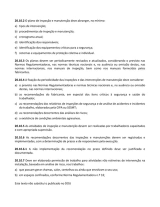 Este texto não substitui o publicado no DOU
20.10.2 O plano de inspeção e manutenção deve abranger, no mínimo:
a) tipos de intervenção;
b) procedimentos de inspeção e manutenção;
c) cronograma anual;
d) identificação dos responsáveis;
e) identificação dos equipamentos críticos para a segurança;
f) sistemas e equipamentos de proteção coletiva e individual.
20.10.3 Os planos devem ser periodicamente revisados e atualizados, considerando o previsto nas
Normas Regulamentadoras, nas normas técnicas nacionais e, na ausência ou omissão destas, nas
normas internacionais, nos manuais de inspeção, bem como nos manuais fornecidos pelos
fabricantes.
20.10.4 A fixação da periodicidade das inspeções e das intervenções de manutenção deve considerar:
a) o previsto nas Normas Regulamentadoras e normas técnicas nacionais e, na ausência ou omissão
destas, nas normas internacionais;
b) as recomendações do fabricante, em especial dos itens críticos à segurança e saúde do
trabalhador;
c) as recomendações dos relatórios de inspeções de segurança e de análise de acidentes e incidentes
do trabalho, elaborados pela CIPA ou SESMT;
d) as recomendações decorrentes das análises de riscos;
e) a existência de condições ambientais agressivas.
20.10.5 As atividades de inspeção e manutenção devem ser realizadas por trabalhadores capacitados
e com apropriada supervisão.
20.10.6 As recomendações decorrentes das inspeções e manutenções devem ser registradas e
implementadas, com a determinação de prazos e de responsáveis pela execução.
20.10.6.1 A não implementação da recomendação no prazo definido deve ser justificada e
documentada.
20.10.7 Deve ser elaborada permissão de trabalho para atividades não rotineiras de intervenção na
instalação, baseada em análise de risco, nos trabalhos:
a) que possam gerar chamas, calor, centelhas ou ainda que envolvam o seu uso;
b) em espaços confinados, conforme Norma Regulamentadora n.º 33;
 