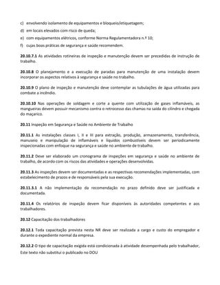 Este texto não substitui o publicado no DOU
c) envolvendo isolamento de equipamentos e bloqueio/etiquetagem;
d) em locais elevados com risco de queda;
e) com equipamentos elétricos, conforme Norma Regulamentadora n.º 10;
f) cujas boas práticas de segurança e saúde recomendem.
20.10.7.1 As atividades rotineiras de inspeção e manutenção devem ser precedidas de instrução de
trabalho.
20.10.8 O planejamento e a execução de paradas para manutenção de uma instalação devem
incorporar os aspectos relativos à segurança e saúde no trabalho.
20.10.9 O plano de inspeção e manutenção deve contemplar as tubulações de água utilizadas para
combate a incêndio.
20.10.10 Nas operações de soldagem e corte a quente com utilização de gases inflamáveis, as
mangueiras devem possuir mecanismo contra o retrocesso das chamas na saída do cilindro e chegada
do maçarico.
20.11 Inspeção em Segurança e Saúde no Ambiente de Trabalho
20.11.1 As instalações classes I, II e III para extração, produção, armazenamento, transferência,
manuseio e manipulação de inflamáveis e líquidos combustíveis devem ser periodicamente
inspecionadas com enfoque na segurança e saúde no ambiente de trabalho.
20.11.2 Deve ser elaborado um cronograma de inspeções em segurança e saúde no ambiente de
trabalho, de acordo com os riscos das atividades e operações desenvolvidas.
20.11.3 As inspeções devem ser documentadas e as respectivas recomendações implementadas, com
estabelecimento de prazos e de responsáveis pela sua execução.
20.11.3.1 A não implementação da recomendação no prazo definido deve ser justificada e
documentada.
20.11.4 Os relatórios de inspeção devem ficar disponíveis às autoridades competentes e aos
trabalhadores.
20.12 Capacitação dos trabalhadores
20.12.1 Toda capacitação prevista nesta NR deve ser realizada a cargo e custo do empregador e
durante o expediente normal da empresa.
20.12.2 O tipo de capacitação exigida está condicionada à atividade desempenhada pelo trabalhador,
 