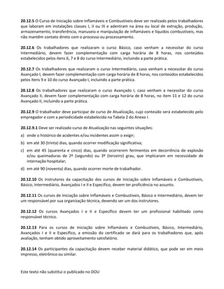 Este texto não substitui o publicado no DOU
20.12.5 O Curso de Iniciação sobre Inflamáveis e Combustíveis deve ser realizado pelos trabalhadores
que laboram em instalações classes I, II ou III e adentram na área ou local de extração, produção,
armazenamento, transferência, manuseio e manipulação de inflamáveis e líquidos combustíveis, mas
não mantêm contato direto com o processo ou processamento.
20.12.6 Os trabalhadores que realizaram o curso Básico, caso venham a necessitar do curso
Intermediário, devem fazer complementação com carga horária de 8 horas, nos conteúdos
estabelecidos pelos itens 6, 7 e 8 do curso Intermediário, incluindo a parte prática.
20.12.7 Os trabalhadores que realizaram o curso Intermediário, caso venham a necessitar do curso
Avançado I, devem fazer complementação com carga horária de 8 horas, nos conteúdos estabelecidos
pelos itens 9 e 10 do curso Avançado I, incluindo a parte prática.
20.12.8 Os trabalhadores que realizaram o curso Avançado I, caso venham a necessitar do curso
Avançado II, devem fazer complementação com carga horária de 8 horas, no item 11 e 12 do curso
Avançado II, incluindo a parte prática.
20.12.9 O trabalhador deve participar de curso de Atualização, cujo conteúdo será estabelecido pelo
empregador e com a periodicidade estabelecida na Tabela 2 do Anexo I.
20.12.9.1 Deve ser realizado curso de Atualização nas seguintes situações:
a) onde o histórico de acidentes e/ou incidentes assim o exigir;
b) em até 30 (trinta) dias, quando ocorrer modificação significativa;
c) em até 45 (quarenta e cinco) dias, quando ocorrerem ferimentos em decorrência de explosão
e/ou queimaduras de 2º (segundo) ou 3º (terceiro) grau, que implicaram em necessidade de
internação hospitalar;
d) em até 90 (noventa) dias, quando ocorrer morte de trabalhador.
20.12.10 Os instrutores da capacitação dos cursos de Iniciação sobre Inflamáveis e Combustíveis,
Básico, Intermediário, Avançados I e II e Específico, devem ter proficiência no assunto.
20.12.11 Os cursos de Iniciação sobre Inflamáveis e Combustíveis, Básico e Intermediário, devem ter
um responsável por sua organização técnica, devendo ser um dos instrutores.
20.12.12 Os cursos Avançados I e II e Específico devem ter um profissional habilitado como
responsável técnico.
20.12.13 Para os cursos de Iniciação sobre Inflamáveis e Combustíveis, Básico, Intermediário,
Avançados I e II e Específico, a emissão do certificado se dará para os trabalhadores que, após
avaliação, tenham obtido aproveitamento satisfatório.
20.12.14 Os participantes da capacitação devem receber material didático, que pode ser em meio
impresso, eletrônico ou similar.
 