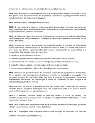 Este texto não substitui o publicado no DOU
similares em seu interior, exceto nas atividades de manutenção e inspeção.
20.14.5 Para as instalações que dispõem de esferas de armazenamento de gases inflamáveis, o plano
deve prever testes de funcionamento dos dispositivos e sistemas de segurança envolvidos direta e
indiretamente com o armazenamento dos gases.
20.15 Plano de Resposta a Emergências da Instalação
20.15.1 O empregador deve elaborar e implementar plano de resposta a emergências que contemple
ações específicas a serem adotadas na ocorrência de vazamentos ou derramamentos de inflamáveis e
líquidos combustíveis, incêndios ou explosões.
20.15.1.1 O Plano de Prevenção e Controle de Vazamentos, Derramamentos, Incêndios, Explosões e
Emissões Fugitivas e o Plano de Resposta a Emergências da Instalação podem ser constituídos em um
mesmo documento.
20.15.2 O plano de resposta a emergências das instalações classe I, II e III deve ser elaborado de
acordo com normas técnicas nacionais e, na ausência ou omissão destas, nas normas internacionais,
bem como nas demais regulamentações pertinentes e considerando as características e a
complexidade da instalação, contendo, no mínimo:
a) referência técnico-normativa utilizada;
b) nome e função do(s) responsável(eis) técnico(s) pela elaboração e revisão do plano;
c) estabelecimento dos possíveis cenários de emergências, com base nas análises de riscos;
d) procedimentos de resposta à emergência para cada cenário contemplado;
e) cronograma, metodologia e registros de realização de exercícios simulados.
20.15.3 Nos casos em que os resultados das análises de riscos indiquem a possibilidade de ocorrência
de um acidente cujas consequências ultrapassem os limites da instalação, o empregador deve
incorporar no plano de emergência ações que visem à proteção da comunidade circunvizinha,
estabelecendo mecanismos de comunicação e alerta, de isolamento da área atingida e de
acionamento das autoridades públicas.
20.15.4 O plano de resposta a emergências deve ser avaliado após a realização de exercícios
simulados e/ou na ocorrência de situações reais, com o objetivo de testar a sua eficácia, detectar
possíveis falhas e proceder aos ajustes necessários.
20.15.5 Os exercícios simulados devem ser realizados durante o horário de trabalho, com
periodicidade, no mínimo, anual, podendo ser reduzida em função das falhas detectadas ou se assim
recomendar a análise de riscos.
20.15.5.1 Os trabalhadores na empresa devem estar envolvidos nos exercícios simulados, que devem
retratar, o mais fielmente possível, a rotina de trabalho.
20.15.5.2 O empregador deve estabelecer critérios para avaliação dos resultados dos exercícios
 