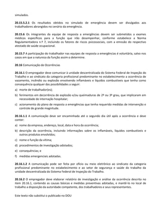 Este texto não substitui o publicado no DOU
simulados.
20.15.5.2.1 Os resultados obtidos no simulado de emergência devem ser divulgados aos
trabalhadores abrangidos no cenário da emergência.
20.15.6 Os integrantes da equipe de resposta a emergências devem ser submetidos a exames
médicos específicos para a função que irão desempenhar, conforme estabelece a Norma
Regulamentadora n.º 7, incluindo os fatores de riscos psicossociais, com a emissão do respectivo
atestado de saúde ocupacional.
20.15.7 A participação do trabalhador nas equipes de resposta a emergências é voluntária, salvo nos
casos em que a natureza da função assim o determine.
20.16 Comunicação de Ocorrências
20.16.1 O empregador deve comunicar à unidade descentralizada do Sistema Federal de Inspeção do
Trabalho e ao sindicato da categoria profissional predominante no estabelecimento a ocorrência de
vazamento, incêndio ou explosão envolvendo inflamáveis e líquidos combustíveis que tenha como
consequência qualquer das possibilidades a seguir:
a) morte de trabalhador(es);
b) ferimentos em decorrência de explosão e/ou queimaduras de 2º ou 3º grau, que implicaram em
necessidade de internação hospitalar;
c) acionamento do plano de resposta a emergências que tenha requerido medidas de intervenção e
controle de grande magnitude.
20.16.1.1 A comunicação deve ser encaminhada até o segundo dia útil após a ocorrência e deve
conter:
a) nome da empresa, endereço, local, data e hora da ocorrência;
b) descrição da ocorrência, incluindo informações sobre os inflamáveis, líquidos combustíveis e
outros produtos envolvidos;
c) nome e função da vítima;
d) procedimentos de investigação adotados;
e) consequências; e
f) medidas emergenciais adotadas.
20.16.1.2 A comunicação pode ser feita por ofício ou meio eletrônico ao sindicato da categoria
profissional predominante no estabelecimento e ao setor de segurança e saúde do trabalho da
unidade descentralizada do Sistema Federal de Inspeção do Trabalho.
20.16.2 O empregador deve elaborar relatório de investigação e análise da ocorrência descrita no
item 20.16.1, contendo as causas básicas e medidas preventivas adotadas, e mantê-lo no local de
trabalho a disposição da autoridade competente, dos trabalhadores e seus representantes.
 