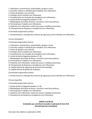 Este texto não substitui o publicado no DOU
1. Inflamáveis: características, propriedades, perigos e riscos;
2. Controles coletivo e individual para trabalhos com inflamáveis;
3. Fontes de ignição e seu controle;
4. Proteção contra incêndio com inflamáveis;
5. Procedimentos em situações de emergência com inflamáveis;
6. Estudo da Norma Regulamentadora n.º 20;
7. Metodologias de Análise de Riscos: conceitos e exercícios práticos;
8. Permissão para Trabalho com Inflamáveis;
9. Acidentes com inflamáveis: análise de causas e medidas preventivas;
10. Planejamento de Resposta a emergências com Inflamáveis;
II) Conteúdo programático prático:
1. Conhecimentos e utilização dos sistemas de segurança contra incêndio com inflamáveis.
e) Curso Avançado II
I) Conteúdo programático teórico:
1. Inflamáveis: características, propriedades, perigos e riscos;
2. Controles coletivo e individual para trabalhos com inflamáveis;
3. Fontes de ignição e seu controle;
4. Proteção contra incêndio com inflamáveis;
5. Procedimentos em situações de emergência com inflamáveis;
6. Estudo da Norma Regulamentadora n.º 20;
7. Metodologias de Análise de Riscos: conceitos e exercícios práticos;
8. Permissão para Trabalho com Inflamáveis;
9. Acidentes com inflamáveis: análise de causas e medidas preventivas;
10. Planejamento de Resposta a emergências com Inflamáveis;
11. Noções básicas de segurança de processo da instalação;
12. Noções básicas de gestão de mudanças.
II) Conteúdo programático prático:
1. Conhecimentos e utilização dos sistemas de segurança contra incêndio com inflamáveis.
f) Curso Específico
I) Conteúdo programático teórico:
1. Estudo da Norma Regulamentadora n.º 20;
2. Metodologias de Análise de Riscos: conceitos e exercícios práticos;
3. Permissão para Trabalho com Inflamáveis;
4. Acidentes com inflamáveis: análise de causas e medidas preventivas;
5. Planejamento de Resposta a emergências com Inflamáveis.
ANEXO II da NR-20
Instalações que constituem exceções à aplicação do item 20.4
(Classificação das Instalações)
 