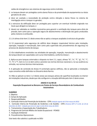 Este texto não substitui o publicado no DOU
saídas de emergência e aos sistemas de segurança contra incêndio;
i) os tanques devem ser protegidos contra danos físicos e da proximidade de equipamentos ou dutos
geradores de calor;
j) deve ser avaliada a necessidade de proteção contra vibração e danos físicos no sistema de
interligação entre o tanque e o gerador;
k) a estrutura da edificação deve ser protegida para suportar um eventual incêndio originado nos
locais que abrigam os tanques; e
l) devem ser adotadas as medidas necessárias para garantir a ventilação dos tanques para alívio de
pressão, bem como para a operação segura de abastecimento e destinação dos gases produzidos
pelos motores à combustão.
2.1.1 A alínea d do item 2.1 deste anexo não se aplica a tanques acoplados à estrutura do gerador.
2.2 O responsável pela segurança do edifício deve designar responsável técnico pela instalação,
operação, inspeção e manutenção, bem como pela supervisão dos procedimentos de segurança no
processo de abastecimento do tanque.
2.3 Os trabalhadores envolvidos nas atividades de operação, inspeção, manutenção e abastecimento
do tanque devem ser capacitados com curso Intermediário, conforme Anexo I.
3. Aplica-se para tanques enterrados o disposto no item 2.1, caput, alíneas ″b″, ″e″, ″f″, ″g″, ″h″, ″i″,
″j″, ″k″ e ″l″, item 2.2 e 2.3, bem como o previsto nas normas técnicas nacionais e, na sua ausência ou
omissão, nas normas técnicas internacionais.
4. A aplicação do conteúdo do Anexo III contempla apenas edifícios, não se aplicando a instalações
cujos conceitos estão definidos no Glossário desta Norma.
4.1 Não se aplicam os itens 1 a 3 deste anexo aos tanques aéreos de superfície localizados no interior
de instalações industriais, desde que não configurem a situação definida pelo item 2 deste anexo.
ANEXO IV da NR-20
Exposição Ocupacional ao Benzeno em Postos de Serviços Revendedores de Combustíveis
Automotivos
SUMÁRIO
1. Objetivo
2. Campo de Aplicação
3. Responsabilidades
4. Comissão Interna de Prevenção de Acidentes - CIPA (redação vigente até 19 de março de 2023)
4. Comissão Interna de Prevenção de Acidentes e de Assédio - CIPA (Portaria MTP nº 4.219, de 20 de
dezembro de 2022 - redação que entra em vigor no dia 20 de março de 2023)
5. Treinamento e Capacitação dos Trabalhadores
6. Programa de Controle Médico de Saúde Ocupacional - PCMSO
7. Avaliação Ambiental
8. Procedimentos Operacionais
 