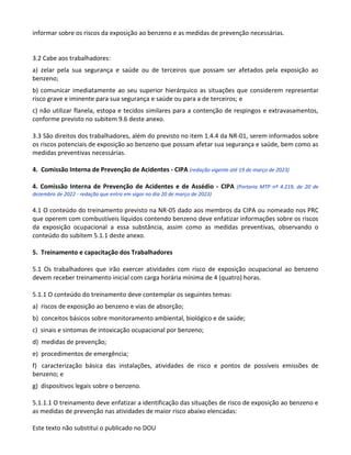 Este texto não substitui o publicado no DOU
informar sobre os riscos da exposição ao benzeno e as medidas de prevenção necessárias.
3.2 Cabe aos trabalhadores:
a) zelar pela sua segurança e saúde ou de terceiros que possam ser afetados pela exposição ao
benzeno;
b) comunicar imediatamente ao seu superior hierárquico as situações que considerem representar
risco grave e iminente para sua segurança e saúde ou para a de terceiros; e
c) não utilizar flanela, estopa e tecidos similares para a contenção de respingos e extravasamentos,
conforme previsto no subitem 9.6 deste anexo.
3.3 São direitos dos trabalhadores, além do previsto no item 1.4.4 da NR-01, serem informados sobre
os riscos potenciais de exposição ao benzeno que possam afetar sua segurança e saúde, bem como as
medidas preventivas necessárias.
4. Comissão Interna de Prevenção de Acidentes - CIPA (redação vigente até 19 de março de 2023)
4. Comissão Interna de Prevenção de Acidentes e de Assédio - CIPA (Portaria MTP nº 4.219, de 20 de
dezembro de 2022 - redação que entra em vigor no dia 20 de março de 2023)
4.1 O conteúdo do treinamento previsto na NR-05 dado aos membros da CIPA ou nomeado nos PRC
que operem com combustíveis líquidos contendo benzeno deve enfatizar informações sobre os riscos
da exposição ocupacional a essa substância, assim como as medidas preventivas, observando o
conteúdo do subitem 5.1.1 deste anexo.
5. Treinamento e capacitação dos Trabalhadores
5.1 Os trabalhadores que irão exercer atividades com risco de exposição ocupacional ao benzeno
devem receber treinamento inicial com carga horária mínima de 4 (quatro) horas.
5.1.1 O conteúdo do treinamento deve contemplar os seguintes temas:
a) riscos de exposição ao benzeno e vias de absorção;
b) conceitos básicos sobre monitoramento ambiental, biológico e de saúde;
c) sinais e sintomas de intoxicação ocupacional por benzeno;
d) medidas de prevenção;
e) procedimentos de emergência;
f) caracterização básica das instalações, atividades de risco e pontos de possíveis emissões de
benzeno; e
g) dispositivos legais sobre o benzeno.
5.1.1.1 O treinamento deve enfatizar a identificação das situações de risco de exposição ao benzeno e
as medidas de prevenção nas atividades de maior risco abaixo elencadas:
 