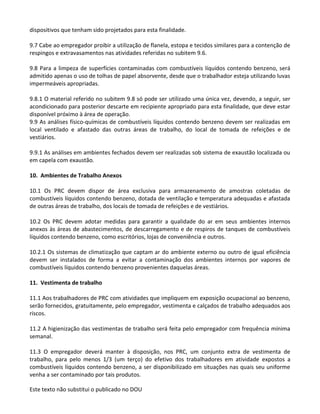 Este texto não substitui o publicado no DOU
dispositivos que tenham sido projetados para esta finalidade.
9.7 Cabe ao empregador proibir a utilização de flanela, estopa e tecidos similares para a contenção de
respingos e extravasamentos nas atividades referidas no subitem 9.6.
9.8 Para a limpeza de superfícies contaminadas com combustíveis líquidos contendo benzeno, será
admitido apenas o uso de tolhas de papel absorvente, desde que o trabalhador esteja utilizando luvas
impermeáveis apropriadas.
9.8.1 O material referido no subitem 9.8 só pode ser utilizado uma única vez, devendo, a seguir, ser
acondicionado para posterior descarte em recipiente apropriado para esta finalidade, que deve estar
disponível próximo à área de operação.
9.9 As análises físico-químicas de combustíveis líquidos contendo benzeno devem ser realizadas em
local ventilado e afastado das outras áreas de trabalho, do local de tomada de refeições e de
vestiários.
9.9.1 As análises em ambientes fechados devem ser realizadas sob sistema de exaustão localizada ou
em capela com exaustão.
10. Ambientes de Trabalho Anexos
10.1 Os PRC devem dispor de área exclusiva para armazenamento de amostras coletadas de
combustíveis líquidos contendo benzeno, dotada de ventilação e temperatura adequadas e afastada
de outras áreas de trabalho, dos locais de tomada de refeições e de vestiários.
10.2 Os PRC devem adotar medidas para garantir a qualidade do ar em seus ambientes internos
anexos às áreas de abastecimentos, de descarregamento e de respiros de tanques de combustíveis
líquidos contendo benzeno, como escritórios, lojas de conveniência e outros.
10.2.1 Os sistemas de climatização que captam ar do ambiente externo ou outro de igual eficiência
devem ser instalados de forma a evitar a contaminação dos ambientes internos por vapores de
combustíveis líquidos contendo benzeno provenientes daquelas áreas.
11. Vestimenta de trabalho
11.1 Aos trabalhadores de PRC com atividades que impliquem em exposição ocupacional ao benzeno,
serão fornecidos, gratuitamente, pelo empregador, vestimenta e calçados de trabalho adequados aos
riscos.
11.2 A higienização das vestimentas de trabalho será feita pelo empregador com frequência mínima
semanal.
11.3 O empregador deverá manter à disposição, nos PRC, um conjunto extra de vestimenta de
trabalho, para pelo menos 1/3 (um terço) do efetivo dos trabalhadores em atividade expostos a
combustíveis líquidos contendo benzeno, a ser disponibilizado em situações nas quais seu uniforme
venha a ser contaminado por tais produtos.
 