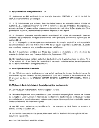 Este texto não substitui o publicado no DOU
12. Equipamentos de Proteção Individual - EPI
12.1 Aplicam-se aos PRC as disposições da Instrução Normativa SSST/MTb n° 1, de 11 de abril de
1994, e adicionalmente o que se segue.
12.1.1 Os trabalhadores que realizem, direta ou indiretamente, as atividades críticas listadas no
subitem 5.1.1.1, exceto as alíneas "d", "g" e "h", e, inclusive, no caso de atividade de descarga selada,
prevista na alínea "e", devem utilizar equipamento de proteção respiratória de face inteira, com filtro
para vapores orgânicos, assim como equipamentos de proteção para a pele.
12.1.1.1 Quando o sistema de exaustão previsto no subitem 9.9.1 estiver sob manutenção, deve ser
utilizado o equipamento de proteção respiratória de forma provisória, atendendo à especificação do
subitem 12.1.1.
12.1.1.2 O empregador pode optar por outro equipamento de proteção respiratória, mais apropriado
às características do processo de trabalho do PRC do que aquele sugerido no subitem 12.1.1, desde
que a mudança represente uma proteção maior para o trabalhador.
12.1.1.3 A substituição periódica dos filtros das máscaras é obrigatória e deve obedecer às
orientações do fabricante e do Programa de Proteção Respiratória - PPR.
12.2 Os trabalhadores que realizem a atividade de abastecimento de veículos, citada nas alíneas “g” e
“h” do subitem 5.1.1.1, em função das características inerentes à própria atividade, estão dispensados
do uso de equipamento de proteção respiratória.
13. Sinalização referente ao Benzeno
13.1 Os PRC devem manter sinalização, em local visível, na altura das bombas de abastecimento de
combustíveis líquidos contendo benzeno, indicando os riscos dessa substância, nas dimensões de 20 x
14 cm com os dizeres: “A GASOLINA CONTÉM BENZENO, SUBSTÂNCIA CANCERÍGENA. RISCO À
SAÚDE.”
14. Medidas de Controle Coletivo de Exposição durante o abastecimento
14.1 Os PRC devem instalar sistema de recuperação de vapores.
14.2 Para fins do presente anexo, considera-se como sistema de recuperação de vapores um sistema
de captação de vapores, instalado nos bicos de abastecimento das bombas de combustíveis líquidos
contendo benzeno, que direcione esses vapores para o tanque de combustível do próprio PRC ou para
um equipamento de tratamento de vapores.
14.3 Os PRC novos, aprovados e construídos após 22 de setembro de 2019, devem ter instalado o
sistema previsto no subitem 14.1.
14.3.1 Considera-se como data de aprovação a data de emissão do Alvará de Construção do PRC ou
documento equivalente.
 