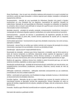 Este texto não substitui o publicado no DOU
GLOSSÁRIO
Áreas Classificadas - área na qual uma atmosfera explosiva está presente ou na qual é provável sua
ocorrência a ponto de exigir precauções e critérios especiais para seleção, instalação e utilização de
equipamentos elétricos.
Armazenamento - retenção de uma quantidade de inflamáveis (líquidos e/ou gases) e líquidos
combustíveis em uma instalação fixa, em depósitos, reservatórios de superfície, elevados ou
subterrâneos. Retenção de uma quantidade de inflamáveis, envasados ou embalados, em depósitos
ou armazéns; não se incluem nesta definição os tanques de superfície para consumo de óleo diesel
mencionados no item 2 do Anexo III.
Atividade industrial - atividade de extração, produção, armazenamento, transferência, manuseio e
manipulação de inflamáveis (líquidos e gases) e combustíveis, em caráter permanente ou transitório.
Comissionamento - conjunto de técnicas e procedimentos de engenharia aplicados de forma
integrada à instalação ou parte dela, visando torná-la operacional de acordo com os requisitos
especificados em projeto.
Continuidade operacional - funcionamento em geral das atividades empresariais, tais como serviços,
operações e trabalho.
Contratante - pessoa física ou jurídica que celebra contrato com empresa de prestação de serviços
relacionados a quaisquer de suas atividades, inclusive sua atividade principal.
Coordenação - ação de assumir responsabilidade técnica.
Desativação da instalação - processo para tornar inoperante a instalação, seja de forma parcial ou
total, de maneira temporária ou definitiva, observando sempre aspectos de segurança E saúde
previstos nas Normas Regulamentadoras, normas técnicas nacionais e, na ausência ou omissão
destas, nas normas internacionais, bem como nas demais regulamentações pertinentes em vigor.
Distância de segurança - distância mínima livre, medida no plano horizontal para que, em caso de
acidentes (incêndios, explosões), os danos sejam minimizados.
Distribuição canalizada de gás - atividade de fornecimento de gás combustível, por meio de dutos, aos
estabelecimentos consumidores (residenciais, comerciais, industriais, outros) através de rede da
distribuidora.
Edificações residenciais unifamiliares - edificações destinadas exclusivamente ao uso residencial,
constituídas de uma única unidade residencial.
Edifício - construção com pavimentos, com finalidade de abrigar atividades humanas, e não destinada
ao desenvolvimento de atividades industriais.
Emissões fugitivas - liberações de gás ou vapor inflamável que ocorrem de maneira contínua ou
intermitente durante as operações normais dos equipamentos. Incluem liberações em selos ou
gaxetas de bombas, engaxetamento de válvulas, vedações de flanges, selos de compressores, drenos
de processos.
Envasado - líquido ou gás inflamável acondicionado em recipiente, podendo ser ou não lacrado.
 