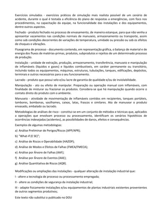 Este texto não substitui o publicado no DOU
Exercícios simulados - exercícios práticos de simulação mais realista possível de um cenário de
acidente, durante o qual é testada a eficiência do plano de respostas a emergências, com foco nos
procedimentos, na capacitação da equipe, na funcionalidade das instalações e dos equipamentos,
dentre outros aspectos.
Fechado - produto fechado no processo de envasamento, de maneira estanque, para que não venha a
apresentar vazamentos nas condições normais de manuseio, armazenamento ou transporte, assim
como sob condições decorrentes de variações de temperatura, umidade ou pressão ou sob os efeitos
de choques e vibrações.
Fluxograma de processo - documento contendo, em representação gráfica, o balanço de material e de
energia dos fluxos de matérias-primas, produtos, subprodutos e rejeitos de um determinado processo
de produção.
Instalação - unidade de extração, produção, armazenamento, transferência, manuseio e manipulação
de inflamáveis (líquidos e gases) e líquidos combustíveis, em caráter permanente ou transitório,
incluindo todos os equipamentos, máquinas, estruturas, tubulações, tanques, edificações, depósitos,
terminais e outros necessários para o seu funcionamento.
Lacrado - produto que possui selo e/ou lacre de garantia de qualidade e/ou de inviolabilidade.
Manipulação - ato ou efeito de manipular. Preparação ou operação manual com inflamáveis, com
finalidade de misturar ou fracionar os produtos. Considera-se que há manipulação quando ocorre o
contato direto do produto com o ambiente.
Manuseio - atividade de movimentação de inflamáveis contidos em recipientes, tanques portáteis,
tambores, bombonas, vasilhames, caixas, latas, frascos e similares. Ato de manusear o produto
envasado, embalado ou lacrado.
Metodologias de análises de risco - constitui-se em um conjunto de métodos e técnicas que, aplicados
a operações que envolvam processo ou processamento, identificam os cenários hipotéticos de
ocorrências indesejadas (acidentes), as possibilidades de danos, efeitos e consequências.
Exemplos de algumas metodologias:
a) Análise Preliminar de Perigos/Riscos (APP/APR);
b) ″What-if (E SE)″;
c) Análise de Riscos e Operabilidade (HAZOP);
d) Análise de Modos e Efeitos de Falhas (FMEA/FMECA);
e) Análise por Árvore de Falhas (AAF);
f) Análise por Árvore de Eventos (AAE);
g) Análise Quantitativa de Riscos (AQR).
Modificações ou ampliações das instalações - qualquer alteração de instalação industrial que:
I - altere a tecnologia de processo ou processamento empregada;
II - altere as condições de segurança da instalação industrial;
III - adapte fisicamente instalações e/ou equipamentos de plantas industriais existentes provenientes
de outros segmentos produtivos;
 