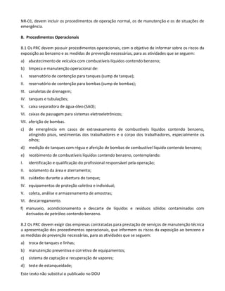 Este texto não substitui o publicado no DOU
NR-01, devem incluir os procedimentos de operação normal, os de manutenção e os de situações de
emergência.
8. Procedimentos Operacionais
8.1 Os PRC devem possuir procedimentos operacionais, com o objetivo de informar sobre os riscos da
exposição ao benzeno e as medidas de prevenção necessárias, para as atividades que se seguem:
a) abastecimento de veículos com combustíveis líquidos contendo benzeno;
b) limpeza e manutenção operacional de:
I. reservatório de contenção para tanques (sump de tanque);
II. reservatório de contenção para bombas (sump de bombas);
III. canaletas de drenagem;
IV. tanques e tubulações;
V. caixa separadora de água-óleo (SAO);
VI. caixas de passagem para sistemas eletroeletrônicos;
VII. aferição de bombas.
c) de emergência em casos de extravasamento de combustíveis líquidos contendo benzeno,
atingindo pisos, vestimentas dos trabalhadores e o corpo dos trabalhadores, especialmente os
olhos;
d) medição de tanques com régua e aferição de bombas de combustível líquido contendo benzeno;
e) recebimento de combustíveis líquidos contendo benzeno, contemplando:
I. identificação e qualificação do profissional responsável pela operação;
II. isolamento da área e aterramento;
III. cuidados durante a abertura do tanque;
IV. equipamentos de proteção coletiva e individual;
V. coleta, análise e armazenamento de amostras;
VI. descarregamento.
f) manuseio, acondicionamento e descarte de líquidos e resíduos sólidos contaminados com
derivados de petróleo contendo benzeno.
8.2 Os PRC devem exigir das empresas contratadas para prestação de serviços de manutenção técnica
a apresentação dos procedimentos operacionais, que informem os riscos da exposição ao benzeno e
as medidas de prevenção necessárias, para as atividades que se seguem:
a) troca de tanques e linhas;
b) manutenção preventiva e corretiva de equipamentos;
c) sistema de captação e recuperação de vapores;
d) teste de estanqueidade;
 