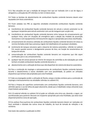 Este texto não substitui o publicado no DOU
9.3.1 Nas situações em que a medição de tanques tiver que ser realizada com o uso de régua, é
obrigatória a utilização dos EPI referidos no item 12 deste anexo.
9.4 Todas as bombas de abastecimento de combustíveis líquidos contendo benzeno devem estar
equipadas com bicos automáticos.
9.5 Ficam vedadas nos PRC as seguintes atividades envolvendo combustíveis líquidos contendo
benzeno:
a) transferência de combustível líquido contendo benzeno de veículo a veículo automotor ou de
quaisquer recipientes para veículo automotor com uso de mangueira por sucção oral;
b) transferência de combustível líquido contendo benzeno entre tanques de armazenamento por
qualquer meio, salvo em situações de emergência após a adoção das medidas de prevenção
necessárias e com equipamentos intrinsecamente seguros e apropriados para áreas classificadas;
c) armazenamento de amostras coletadas de combustíveis líquidos contendo benzeno em áreas ou
recintos fechados onde haja a presença regular de trabalhadores em quaisquer atividades;
d) enchimento de tanques veiculares após o desarme do sistema automático, referido no subitem
9.4, exceto quando ocorrer o desligamento precoce do bico, em função de características do
tanque do veículo;
e) comercialização de combustíveis líquidos contendo benzeno em recipientes que não sejam
certificados para o seu armazenamento;
f) qualquer tipo de acesso pessoal ao interior de tanques do caminhão ou de tubulações por onde
tenham circulado combustíveis líquidos contendo benzeno; e
g) abastecimento com a utilização de bicos que não disponham de sistema de desarme automático.
9.6 Para a contenção de respingos e extravasamentos de combustíveis líquidos contendo benzeno
durante o abastecimento e outras atividades com essa possibilidade, só podem ser utilizados
dispositivos que tenham sido projetados para esta finalidade.
9.7 Cabe ao empregador proibir a utilização de flanela, estopa e tecidos similares para a contenção de
respingos e extravasamentos nas atividades referidas no subitem 9.6.
9.8 Para a limpeza de superfícies contaminadas com combustíveis líquidos contendo benzeno, será
admitido apenas o uso de tolhas de papel absorvente, desde que o trabalhador esteja utilizando luvas
impermeáveis apropriadas.
9.8.1 O material referido no subitem 9.8 só pode ser utilizado uma única vez, devendo, a seguir, ser
acondicionado para posterior descarte em recipiente apropriado para esta finalidade, que deve estar
disponível próximo à área de operação.
9.9 As análises físico-químicas de combustíveis líquidos contendo benzeno devem ser realizadas em
local ventilado e afastado das outras áreas de trabalho, do local de tomada de refeições e de
vestiários.
 