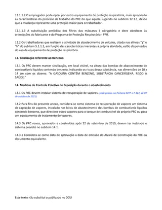 Este texto não substitui o publicado no DOU
12.1.1.2 O empregador pode optar por outro equipamento de proteção respiratória, mais apropriado
às características do processo de trabalho do PRC do que aquele sugerido no subitem 12.1.1, desde
que a mudança represente uma proteção maior para o trabalhador.
12.1.1.3 A substituição periódica dos filtros das máscaras é obrigatória e deve obedecer às
orientações do fabricante e do Programa de Proteção Respiratória - PPR.
12.2 Os trabalhadores que realizem a atividade de abastecimento de veículos, citada nas alíneas “g” e
“h” do subitem 5.1.1.1, em função das características inerentes à própria atividade, estão dispensados
do uso de equipamento de proteção respiratória.
13. Sinalização referente ao Benzeno
13.1 Os PRC devem manter sinalização, em local visível, na altura das bombas de abastecimento de
combustíveis líquidos contendo benzeno, indicando os riscos dessa substância, nas dimensões de 20 x
14 cm com os dizeres: “A GASOLINA CONTÉM BENZENO, SUBSTÂNCIA CANCERÍGENA. RISCO À
SAÚDE.”
14. Medidas de Controle Coletivo de Exposição durante o abastecimento
14.1 Os PRC devem instalar sistema de recuperação de vapores. (vide prazos na Portaria MTP n.º 427, de 07
de outubro de 2021)
14.2 Para fins do presente anexo, considera-se como sistema de recuperação de vapores um sistema
de captação de vapores, instalado nos bicos de abastecimento das bombas de combustíveis líquidos
contendo benzeno, que direcione esses vapores para o tanque de combustível do próprio PRC ou para
um equipamento de tratamento de vapores.
14.3 Os PRC novos, aprovados e construídos após 22 de setembro de 2019, devem ter instalado o
sistema previsto no subitem 14.1.
14.3.1 Considera-se como data de aprovação a data de emissão do Alvará de Construção do PRC ou
documento equivalente.
 