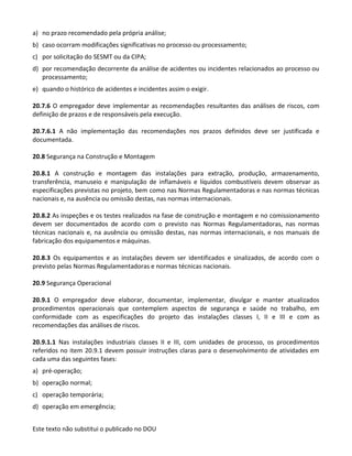 Este texto não substitui o publicado no DOU
a) no prazo recomendado pela própria análise;
b) caso ocorram modificações significativas no processo ou processamento;
c) por solicitação do SESMT ou da CIPA;
d) por recomendação decorrente da análise de acidentes ou incidentes relacionados ao processo ou
processamento;
e) quando o histórico de acidentes e incidentes assim o exigir.
20.7.6 O empregador deve implementar as recomendações resultantes das análises de riscos, com
definição de prazos e de responsáveis pela execução.
20.7.6.1 A não implementação das recomendações nos prazos definidos deve ser justificada e
documentada.
20.8 Segurança na Construção e Montagem
20.8.1 A construção e montagem das instalações para extração, produção, armazenamento,
transferência, manuseio e manipulação de inflamáveis e líquidos combustíveis devem observar as
especificações previstas no projeto, bem como nas Normas Regulamentadoras e nas normas técnicas
nacionais e, na ausência ou omissão destas, nas normas internacionais.
20.8.2 As inspeções e os testes realizados na fase de construção e montagem e no comissionamento
devem ser documentados de acordo com o previsto nas Normas Regulamentadoras, nas normas
técnicas nacionais e, na ausência ou omissão destas, nas normas internacionais, e nos manuais de
fabricação dos equipamentos e máquinas.
20.8.3 Os equipamentos e as instalações devem ser identificados e sinalizados, de acordo com o
previsto pelas Normas Regulamentadoras e normas técnicas nacionais.
20.9 Segurança Operacional
20.9.1 O empregador deve elaborar, documentar, implementar, divulgar e manter atualizados
procedimentos operacionais que contemplem aspectos de segurança e saúde no trabalho, em
conformidade com as especificações do projeto das instalações classes I, II e III e com as
recomendações das análises de riscos.
20.9.1.1 Nas instalações industriais classes II e III, com unidades de processo, os procedimentos
referidos no item 20.9.1 devem possuir instruções claras para o desenvolvimento de atividades em
cada uma das seguintes fases:
a) pré-operação;
b) operação normal;
c) operação temporária;
d) operação em emergência;
 