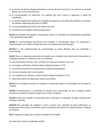 Este texto não substitui o publicado no DOU
a) o previsto nas Normas Regulamentadoras e normas técnicas nacionais e, na ausência ou omissão
destas, nas normas internacionais;
b) as recomendações do fabricante, em especial dos itens críticos à segurança e saúde do
trabalhador;
c) as recomendações dos relatórios de inspeções de segurança e de análise de acidentes e incidentes
do trabalho, elaborados pela CIPA ou SESMT;
d) as recomendações decorrentes das análises de riscos;
e) a existência de condições ambientais agressivas.
20.10.5 As atividades de inspeção e manutenção devem ser realizadas por trabalhadores capacitados
e com apropriada supervisão.
20.10.6 As recomendações decorrentes das inspeções e manutenções devem ser registradas e
implementadas, com a determinação de prazos e de responsáveis pela execução.
20.10.6.1 A não implementação da recomendação no prazo definido deve ser justificada e
documentada.
20.10.7 Deve ser elaborada permissão de trabalho para atividades não rotineiras de intervenção na
instalação, baseada em análise de risco, nos trabalhos:
a) que possam gerar chamas, calor, centelhas ou ainda que envolvam o seu uso;
b) em espaços confinados, conforme Norma Regulamentadora n.º 33;
c) envolvendo isolamento de equipamentos e bloqueio/etiquetagem;
d) em locais elevados com risco de queda;
e) com equipamentos elétricos, conforme Norma Regulamentadora n.º 10;
f) cujas boas práticas de segurança e saúde recomendem.
20.10.7.1 As atividades rotineiras de inspeção e manutenção devem ser precedidas de instrução de
trabalho.
20.10.8 O planejamento e a execução de paradas para manutenção de uma instalação devem
incorporar os aspectos relativos à segurança e saúde no trabalho.
20.10.9 O plano de inspeção e manutenção deve contemplar as tubulações de água utilizadas para
combate a incêndio.
20.10.10 Nas operações de soldagem e corte a quente com utilização de gases inflamáveis, as
mangueiras devem possuir mecanismo contra o retrocesso das chamas na saída do cilindro e chegada
do maçarico.
20.11 Inspeção em Segurança e Saúde no Ambiente de Trabalho
 