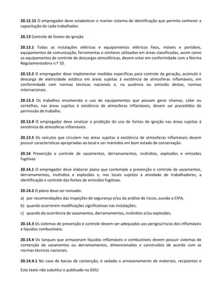Este texto não substitui o publicado no DOU
20.12.15 O empregador deve estabelecer e manter sistema de identificação que permita conhecer a
capacitação de cada trabalhador.
20.13 Controle de fontes de ignição
20.13.1 Todas as instalações elétricas e equipamentos elétricos fixos, móveis e portáteis,
equipamentos de comunicação, ferramentas e similares utilizados em áreas classificadas, assim como
os equipamentos de controle de descargas atmosféricas, devem estar em conformidade com a Norma
Regulamentadora n.º 10.
20.13.2 O empregador deve implementar medidas específicas para controle da geração, acúmulo e
descarga de eletricidade estática em áreas sujeitas à existência de atmosferas inflamáveis, em
conformidade com normas técnicas nacionais e, na ausência ou omissão destas, normas
internacionais.
20.13.3 Os trabalhos envolvendo o uso de equipamentos que possam gerar chamas, calor ou
centelhas, nas áreas sujeitas à existência de atmosferas inflamáveis, devem ser precedidos de
permissão de trabalho.
20.13.4 O empregador deve sinalizar a proibição do uso de fontes de ignição nas áreas sujeitas à
existência de atmosferas inflamáveis.
20.13.5 Os veículos que circulem nas áreas sujeitas à existência de atmosferas inflamáveis devem
possuir características apropriadas ao local e ser mantidos em bom estado de conservação.
20.14 Prevenção e controle de vazamentos, derramamentos, incêndios, explosões e emissões
fugitivas
20.14.1 O empregador deve elaborar plano que contemple a prevenção e controle de vazamentos,
derramamentos, incêndios e explosões e, nos locais sujeitos à atividade de trabalhadores, a
identificação e controle das fontes de emissões fugitivas.
20.14.2 O plano deve ser revisado:
a) por recomendações das inspeções de segurança e/ou da análise de riscos, ouvida a CIPA;
b) quando ocorrerem modificações significativas nas instalações;
c) quando da ocorrência de vazamentos, derramamentos, incêndios e/ou explosões.
20.14.3 Os sistemas de prevenção e controle devem ser adequados aos perigos/riscos dos inflamáveis
e líquidos combustíveis.
20.14.4 Os tanques que armazenam líquidos inflamáveis e combustíveis devem possuir sistemas de
contenção de vazamentos ou derramamentos, dimensionados e construídos de acordo com as
normas técnicas nacionais.
20.14.4.1 No caso de bacias de contenção, é vedado o armazenamento de materiais, recipientes e
 