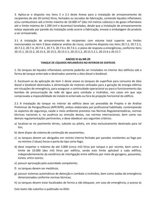 Este texto não substitui o publicado no DOU
3. Aplica-se o disposto nos itens 2 e 2.1 deste Anexo para a instalação de armazenamento de
recipientes de até 20 (vinte) litros, fechados ou lacrados de fabricação, contendo líquidos inflamáveis
e/ou combustíveis até o limite máximo de 10.000 m³ (dez mil metros cúbicos) e de gases inflamáveis
até o limite máximo de 1.200 (mil e duzentas) toneladas, desde que a instalação de armazenamento
esteja separada por parede da instalação onde ocorre a fabricação, envase e embalagem do produto
a ser armazenado.
3.1 A instalação de armazenamento de recipientes com volume total superior aos limites
mencionados no item 3 deve elaborar análise de riscos, conforme disposto nos itens 20.7.2, 20.7.2.1,
20.7.2.2, 20.7.4, 20.7.4.1, 20.7.5, 20.7.6 e 20.7.6.1, e plano de resposta a emergências, conforme itens
20.15.1, 20.15.2, 20.15.4, 20.15.5, 20.15.5.1, 20.15.5.2, 20.15.5.2.1, 20.15.6 e 20.15.7.
ANEXO III da NR-20
TANQUE DE LÍQUIDOS INFLAMÁVEIS NO INTERIOR DE EDIFÍCIOS
1. Os tanques de líquidos inflamáveis somente poderão ser instalados no interior dos edifícios sob a
forma de tanque enterrado e destinados somente a óleo diesel e biodiesel.
2. Excetuam-se da aplicação do item 1 deste anexo os tanques de superfície para consumo de óleo
diesel e biodiesel destinados à alimentação de motores utilizados para a geração de energia elétrica
em situações de emergência, para assegurar a continuidade operacional ou para o funcionamento das
bombas de pressurização da rede de água para combate a incêndios, nos casos em que seja
comprovada a impossibilidade de instalá-lo enterrado ou fora da projeção horizontal do edifício.
2.1 A instalação do tanque no interior do edifício deve ser precedida de Projeto e de Análise
Preliminar de Perigos/Riscos (APP/APR), ambos elaborados por profissional habilitado, contemplando
os aspectos de segurança, saúde e meio ambiente previstos nas Normas Regulamentadoras, normas
técnicas nacionais e, na ausência ou omissão destas, nas normas internacionais, bem como nas
demais regulamentações pertinentes, e deve obedecer aos seguintes critérios:
a) localizar-se no pavimento térreo, subsolo ou pilotis, em área exclusivamente destinada para tal
fim;
b) deve dispor de sistema de contenção de vazamentos;
c) os tanques devem ser abrigados em recinto interno fechado por paredes resistentes ao fogo por
no mínimo 2 (duas) horas e porta do tipo corta-fogo;
d) deve respeitar o máximo de até 5.000 (cinco mil) litros por tanque e por recinto, bem como o
limite de 10.000 (dez mil) litros por edifício, sendo este limite aplicável a cada edifício,
independentemente da existência de interligação entre edifícios por meio de garagens, passarelas,
túneis, entre outros;
e) possuir aprovação pela autoridade competente;
f) os tanques devem ser metálicos;
g) possuir sistemas automáticos de detecção e combate a incêndios, bem como saídas de emergência
dimensionadas conforme normas técnicas;
h) os tanques devem estar localizados de forma a não bloquear, em caso de emergência, o acesso às
 