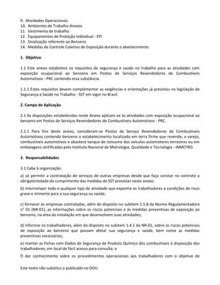 Este texto não substitui o publicado no DOU
9. Atividades Operacionais
10. Ambientes de Trabalho Anexos
11. Vestimenta de trabalho
12. Equipamentos de Proteção Individual - EPI
13. Sinalização referente ao Benzeno
14. Medidas de Controle Coletivo de Exposição durante o abastecimento
1. Objetivo
1.1 Este anexo estabelece os requisitos de segurança e saúde no trabalho para as atividades com
exposição ocupacional ao benzeno em Postos de Serviços Revendedores de Combustíveis
Automotivos - PRC contendo essa substância.
1.1.1 Estes requisitos devem complementar as exigências e orientações já previstas na legislação de
Segurança e Saúde no Trabalho - SST em vigor no Brasil.
2. Campo de Aplicação
2.1 As disposições estabelecidas neste Anexo aplicam-se às atividades com exposição ocupacional ao
benzeno em Postos de Serviços Revendedores de Combustíveis Automotivos - PRC.
2.1.1 Para fins deste anexo, consideram-se Postos de Serviço Revendedores de Combustíveis
Automotivos contendo benzeno o estabelecimento localizado em terra firme que revende, a varejo,
combustíveis automotivos e abastece tanque de consumo dos veículos automotores terrestres ou em
embalagens certificadas pelo Instituto Nacional de Metrologia, Qualidade e Tecnologia - INMETRO.
3. Responsabilidades
3.1 Cabe à organização:
a) só permitir a contratação de serviços de outras empresas desde que faça constar no contrato a
obrigatoriedade do cumprimento das medidas de SST previstas neste anexo;
b) interromper todo e qualquer tipo de atividade que exponha os trabalhadores a condições de risco
grave e iminente para a sua segurança ou saúde;
c) fornecer às empresas contratadas, além do disposto no subitem 1.5.8 da Norma Regulamentadora
n° 01 (NR-01), as informações sobre os riscos potenciais e às medidas preventivas de exposição ao
benzeno, na área da instalação em que desenvolvem suas atividades;
d) informar os trabalhadores, além do disposto no subitem 1.4.1 da NR-01, sobre os riscos potenciais
de exposição ao benzeno que possam afetar sua segurança e saúde, bem como as medidas
preventivas necessárias;
e) manter as Fichas com Dados de Segurança de Produto Químico dos combustíveis à disposição dos
trabalhadores, em local de fácil acesso para consulta; e
f) dar conhecimento sobre os procedimentos operacionais aos trabalhadores com o objetivo de
 