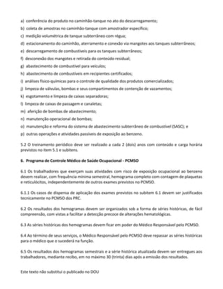 Este texto não substitui o publicado no DOU
a) conferência do produto no caminhão-tanque no ato do descarregamento;
b) coleta de amostras no caminhão-tanque com amostrador específico;
c) medição volumétrica de tanque subterrâneo com régua;
d) estacionamento do caminhão, aterramento e conexão via mangotes aos tanques subterrâneos;
e) descarregamento de combustíveis para os tanques subterrâneos;
f) desconexão dos mangotes e retirada do conteúdo residual;
g) abastecimento de combustível para veículos;
h) abastecimento de combustíveis em recipientes certificados;
i) análises físico-químicas para o controle de qualidade dos produtos comercializados;
j) limpeza de válvulas, bombas e seus compartimentos de contenção de vazamentos;
k) esgotamento e limpeza de caixas separadoras;
l) limpeza de caixas de passagem e canaletas;
m) aferição de bombas de abastecimento;
n) manutenção operacional de bombas;
o) manutenção e reforma do sistema de abastecimento subterrâneo de combustível (SASC); e
p) outras operações e atividades passíveis de exposição ao benzeno.
5.2 O treinamento periódico deve ser realizado a cada 2 (dois) anos com conteúdo e carga horária
previstos no item 5.1 e subitens.
6. Programa de Controle Médico de Saúde Ocupacional - PCMSO
6.1 Os trabalhadores que exerçam suas atividades com risco de exposição ocupacional ao benzeno
devem realizar, com frequência mínima semestral, hemograma completo com contagem de plaquetas
e reticulócitos, independentemente de outros exames previstos no PCMSO.
6.1.1 Os casos de dispensa de aplicação dos exames previstos no subitem 6.1 devem ser justificados
tecnicamente no PCMSO dos PRC.
6.2 Os resultados dos hemogramas devem ser organizados sob a forma de séries históricas, de fácil
compreensão, com vistas a facilitar a detecção precoce de alterações hematológicas.
6.3 As séries históricas dos hemogramas devem ficar em poder do Médico Responsável pelo PCMSO.
6.4 Ao término de seus serviços, o Médico Responsável pelo PCMSO deve repassar as séries históricas
para o médico que o sucederá na função.
6.5 Os resultados dos hemogramas semestrais e a série histórica atualizada devem ser entregues aos
trabalhadores, mediante recibo, em no máximo 30 (trinta) dias após a emissão dos resultados.
 