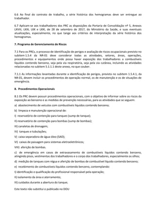 Este texto não substitui o publicado no DOU
6.6 Ao final do contrato de trabalho, a série histórica dos hemogramas deve ser entregue ao
trabalhador.
6.7 Aplicam-se aos trabalhadores dos PRC as disposições da Portaria de Consolidação nº 5, Anexos
LXVIII, LXIX, LXX e LXXI, de 28 de setembro de 2017, do Ministério da Saúde, e suas eventuais
atualizações, especialmente, no que tange aos critérios de interpretação da série histórica dos
hemogramas.
7. Programa de Gerenciamento de Riscos
7.1 Para os PRCs, o processo de identificação de perigos e avaliação de riscos ocupacionais previsto no
subitem 1.5.4 da NR-01 deve considerar todas as atividades, setores, áreas, operações,
procedimentos e equipamentos onde possa haver exposição dos trabalhadores a combustíveis
líquidos contendo benzeno, seja pela via respiratória, seja pela via cutânea, incluindo as atividades
relacionadas no subitem 5.1.1.1 deste anexo, no que couber.
7.1.1 As informações levantadas durante a identificação de perigos, prevista no subitem 1.5.4.1, da
NR-01, devem incluir os procedimentos de operação normal, os de manutenção e os de situações de
emergência.
8. Procedimentos Operacionais
8.1 Os PRC devem possuir procedimentos operacionais, com o objetivo de informar sobre os riscos da
exposição ao benzeno e as medidas de prevenção necessárias, para as atividades que se seguem:
a) abastecimento de veículos com combustíveis líquidos contendo benzeno;
b) limpeza e manutenção operacional de:
I) reservatório de contenção para tanques (sump de tanque);
II) reservatório de contenção para bombas (sump de bombas);
III) canaletas de drenagem;
IV) tanques e tubulações;
V) caixa separadora de água-óleo (SAO);
VI) caixas de passagem para sistemas eletroeletrônicos;
VIII) aferição de bombas.
c) de emergência em casos de extravasamento de combustíveis líquidos contendo benzeno,
atingindo pisos, vestimentas dos trabalhadores e o corpo dos trabalhadores, especialmente os olhos;
d) medição de tanques com régua e aferição de bombas de combustível líquido contendo benzeno;
e) recebimento de combustíveis líquidos contendo benzeno, contemplando:
I) identificação e qualificação do profissional responsável pela operação;
II) isolamento da área e aterramento;
III) cuidados durante a abertura do tanque;
 