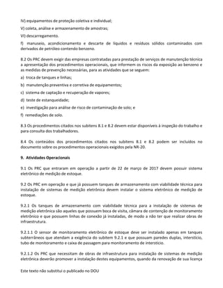 Este texto não substitui o publicado no DOU
IV) equipamentos de proteção coletiva e individual;
V) coleta, análise e armazenamento de amostras;
VI) descarregamento.
f) manuseio, acondicionamento e descarte de líquidos e resíduos sólidos contaminados com
derivados de petróleo contendo benzeno.
8.2 Os PRC devem exigir das empresas contratadas para prestação de serviços de manutenção técnica
a apresentação dos procedimentos operacionais, que informem os riscos da exposição ao benzeno e
as medidas de prevenção necessárias, para as atividades que se seguem:
a) troca de tanques e linhas;
b) manutenção preventiva e corretiva de equipamentos;
c) sistema de captação e recuperação de vapores;
d) teste de estanqueidade;
e) investigação para análise de risco de contaminação de solo; e
f) remediações de solo.
8.3 Os procedimentos citados nos subitens 8.1 e 8.2 devem estar disponíveis à inspeção do trabalho e
para consulta dos trabalhadores.
8.4 Os conteúdos dos procedimentos citados nos subitens 8.1 e 8.2 podem ser incluídos no
documento sobre os procedimentos operacionais exigidos pela NR-20.
9. Atividades Operacionais
9.1 Os PRC que entraram em operação a partir de 22 de março de 2017 devem possuir sistema
eletrônico de medição de estoque.
9.2 Os PRC em operação e que já possuem tanques de armazenamento com viabilidade técnica para
instalação de sistemas de medição eletrônica devem instalar o sistema eletrônico de medição de
estoque.
9.2.1 Os tanques de armazenamento com viabilidade técnica para a instalação de sistemas de
medição eletrônica são aqueles que possuem boca de visita, câmara de contenção de monitoramento
eletrônico e que possuem linhas de conexão já instaladas, de modo a não ter que realizar obras de
infraestrutura.
9.2.1.1 O sensor de monitoramento eletrônico de estoque deve ser instalado apenas em tanques
subterrâneos que atendam a exigência do subitem 9.2.1 e que possuam paredes duplas, interstício,
tubo de monitoramento e caixa de passagem para monitoramento de interstício.
9.2.1.2 Os PRC que necessitam de obras de infraestrutura para instalação de sistemas de medição
eletrônica deverão promover a instalação destes equipamentos, quando da renovação de sua licença
 