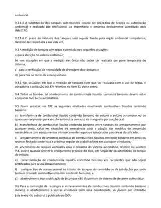 Este texto não substitui o publicado no DOU
ambiental.
9.2.1.3 A substituição dos tanques subterrâneos deverá ser precedida de licença ou autorização
ambiental e realizada por profissional da engenharia e empresa devidamente acreditada pelo
INMETRO.
9.2.1.4 O prazo de validade dos tanques será aquele fixado pelo órgão ambiental competente,
devendo ser respeitada a sua vida útil.
9.3 A medição de tanques com régua é admitida nas seguintes situações:
a) para aferição do sistema eletrônico;
b) em situações em que a medição eletrônica não puder ser realizada por pane temporária do
sistema;
c) para a verificação da necessidade de drenagem dos tanques; e
d) para fins de testes de estanqueidade.
9.3.1 Nas situações em que a medição de tanques tiver que ser realizada com o uso de régua, é
obrigatória a utilização dos EPI referidos no item 12 deste anexo.
9.4 Todas as bombas de abastecimento de combustíveis líquidos contendo benzeno devem estar
equipadas com bicos automáticos.
9.5 Ficam vedadas nos PRC as seguintes atividades envolvendo combustíveis líquidos contendo
benzeno:
a) transferência de combustível líquido contendo benzeno de veículo a veículo automotor ou de
quaisquer recipientes para veículo automotor com uso de mangueira por sucção oral;
b) transferência de combustível líquido contendo benzeno entre tanques de armazenamento por
qualquer meio, salvo em situações de emergência após a adoção das medidas de prevenção
necessárias e com equipamentos intrinsecamente seguros e apropriados para áreas classificadas;
c) armazenamento de amostras coletadas de combustíveis líquidos contendo benzeno em áreas ou
recintos fechados onde haja a presença regular de trabalhadores em quaisquer atividades;
d) enchimento de tanques veiculares após o desarme do sistema automático, referido no subitem
9.4, exceto quando ocorrer o desligamento precoce do bico, em função de características do tanque
do veículo;
e) comercialização de combustíveis líquidos contendo benzeno em recipientes que não sejam
certificados para o seu armazenamento;
f) qualquer tipo de acesso pessoal ao interior de tanques do caminhão ou de tubulações por onde
tenham circulado combustíveis líquidos contendo benzeno; e
g) abastecimento com a utilização de bicos que não disponham de sistema de desarme automático.
9.6 Para a contenção de respingos e extravasamentos de combustíveis líquidos contendo benzeno
durante o abastecimento e outras atividades com essa possibilidade, só podem ser utilizados
 