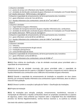 Este texto não substitui o publicado no DOU
a) Quanto à atividade:
a.1 - postos de serviço com inflamáveis e/ou líquidos combustíveis.
a.2 - atividades de distribuição canalizada de gases inflamáveis em instalações com Pressão Máxima
de Trabalho Admissível - PMTA limitada a 18,0 kgf/cm2.
b) Quanto à capacidade de armazenamento, de forma permanente e/ou transitória:
b.1 - gases inflamáveis: acima de 2 ton até 60 ton;
b.2 - líquidos inflamáveis e/ou combustíveis: acima de 10 m³ até 5.000 m³.
Classe II
a) Quanto à atividade:
a.1 - engarrafadoras de gases inflamáveis;
a.2 - atividades de transporte dutoviário de gases e líquidos inflamáveis e/ou combustíveis.
a.3 - atividades de distribuição canalizada de gases inflamáveis em instalações com Pressão Máxima
de Trabalho Admissível - PMTA acima de 18,0 kgf/cm².
b) Quanto à capacidade de armazenamento, de forma permanente e/ou transitória:
b.1 - gases inflamáveis: acima de 60 ton até 600 ton;
b.2 - líquidos inflamáveis e/ou combustíveis: acima de 5.000 m³ até 50.000 m³.
Classe III
a) Quanto à atividade:
a.1 - refinarias;
a.2 - unidades de processamento de gás natural;
a.3 - instalações petroquímicas;
a.4 - usinas de fabricação de etanol.
b) Quanto à capacidade de armazenamento, de forma permanente e/ou transitória:
b.1 - gases inflamáveis: acima de 600 ton;
b.2 - líquidos inflamáveis e/ou combustíveis: acima de 50.000 m³.
20.4.1.1 Para critérios de classificação, o tipo de atividade enunciada possui prioridade sobre a
capacidade de armazenamento.
20.4.1.1.1 O tipo de atividade enunciada não possui prioridade sobre a capacidade de
armazenamento quando esta for superior a 250.000 m3 (duzentos e cinquenta mil metros cúbicos) de
líquidos inflamáveis e/ou combustíveis e/ou 3.000 (três mil) toneladas de gases inflamáveis.
20.4.1.2 Quando a capacidade de armazenamento da instalação se enquadrar em duas classes
distintas, por armazenar líquidos inflamáveis e/ou combustíveis e gases inflamáveis, deve-se utilizar a
classe de maior gradação.
20.4.2 O Anexo II contém as exceções à aplicação da Tabela I - Classificação das Instalações.
20.5 Projeto da Instalação
20.5.1 As instalações para extração, produção, armazenamento, transferência, manuseio e
manipulação de inflamáveis e líquidos combustíveis devem ser projetadas considerando os aspectos
de segurança, saúde e meio ambiente que impactem sobre a integridade física dos trabalhadores
previstos nas Normas Regulamentadoras, normas técnicas nacionais e, na ausência ou omissão
 