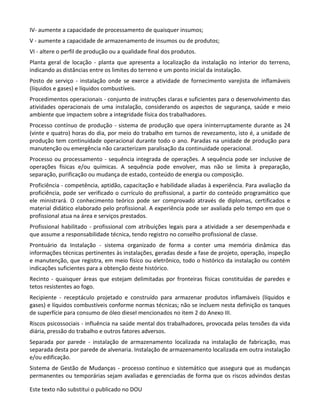 Este texto não substitui o publicado no DOU
IV- aumente a capacidade de processamento de quaisquer insumos;
V - aumente a capacidade de armazenamento de insumos ou de produtos;
VI - altere o perfil de produção ou a qualidade final dos produtos.
Planta geral de locação - planta que apresenta a localização da instalação no interior do terreno,
indicando as distâncias entre os limites do terreno e um ponto inicial da instalação.
Posto de serviço - instalação onde se exerce a atividade de fornecimento varejista de inflamáveis
(líquidos e gases) e líquidos combustíveis.
Procedimentos operacionais - conjunto de instruções claras e suficientes para o desenvolvimento das
atividades operacionais de uma instalação, considerando os aspectos de segurança, saúde e meio
ambiente que impactem sobre a integridade física dos trabalhadores.
Processo contínuo de produção - sistema de produção que opera ininterruptamente durante as 24
(vinte e quatro) horas do dia, por meio do trabalho em turnos de revezamento, isto é, a unidade de
produção tem continuidade operacional durante todo o ano. Paradas na unidade de produção para
manutenção ou emergência não caracterizam paralisação da continuidade operacional.
Processo ou processamento - sequência integrada de operações. A sequência pode ser inclusive de
operações físicas e/ou químicas. A sequência pode envolver, mas não se limita à preparação,
separação, purificação ou mudança de estado, conteúdo de energia ou composição.
Proficiência - competência, aptidão, capacitação e habilidade aliadas à experiência. Para avaliação da
proficiência, pode ser verificado o currículo do profissional, a partir do conteúdo programático que
ele ministrará. O conhecimento teórico pode ser comprovado através de diplomas, certificados e
material didático elaborado pelo profissional. A experiência pode ser avaliada pelo tempo em que o
profissional atua na área e serviços prestados.
Profissional habilitado - profissional com atribuições legais para a atividade a ser desempenhada e
que assume a responsabilidade técnica, tendo registro no conselho profissional de classe.
Prontuário da Instalação - sistema organizado de forma a conter uma memória dinâmica das
informações técnicas pertinentes às instalações, geradas desde a fase de projeto, operação, inspeção
e manutenção, que registra, em meio físico ou eletrônico, todo o histórico da instalação ou contém
indicações suficientes para a obtenção deste histórico.
Recinto - quaisquer áreas que estejam delimitadas por fronteiras físicas constituídas de paredes e
tetos resistentes ao fogo.
Recipiente - receptáculo projetado e construído para armazenar produtos inflamáveis (líquidos e
gases) e líquidos combustíveis conforme normas técnicas; não se incluem nesta definição os tanques
de superfície para consumo de óleo diesel mencionados no item 2 do Anexo III.
Riscos psicossociais - influência na saúde mental dos trabalhadores, provocada pelas tensões da vida
diária, pressão do trabalho e outros fatores adversos.
Separada por parede - instalação de armazenamento localizada na instalação de fabricação, mas
separada desta por parede de alvenaria. Instalação de armazenamento localizada em outra instalação
e/ou edificação.
Sistema de Gestão de Mudanças - processo contínuo e sistemático que assegura que as mudanças
permanentes ou temporárias sejam avaliadas e gerenciadas de forma que os riscos advindos destas
 