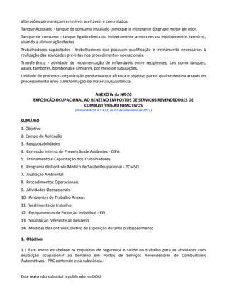 Este texto não substitui o publicado no DOU
alterações permaneçam em níveis aceitáveis e controlados.
Tanque Acoplado - tanque de consumo instalado como parte integrante do grupo motor gerador.
Tanque de consumo - tanque ligado direta ou indiretamente a motores ou equipamentos térmicos,
visando a alimentação destes.
Trabalhadores capacitados - trabalhadores que possuam qualificação e treinamento necessários à
realização das atividades previstas nos procedimentos operacionais.
Transferência - atividade de movimentação de inflamáveis entre recipientes, tais como tanques,
vasos, tambores, bombonas e similares, por meio de tubulações.
Unidade de processo - organização produtora que alcança o objetivo para o qual se destina através do
processamento e/ou transformação de materiais/substância.
ANEXO IV da NR-20
EXPOSIÇÃO OCUPACIONAL AO BENZENO EM POSTOS DE SERVIÇOS REVENDEDORES DE
COMBUSTÍVEIS AUTOMOTIVOS
(Portaria MTP n.º 427, de 07 de setembro de 2021)
SUMÁRIO
1. Objetivo
2. Campo de Aplicação
3. Responsabilidades
4. Comissão Interna de Prevenção de Acidentes - CIPA
5. Treinamento e Capacitação dos Trabalhadores
6. Programa de Controle Médico de Saúde Ocupacional - PCMSO
7. Avaliação Ambiental
8. Procedimentos Operacionais
9. Atividades Operacionais
10. Ambientes de Trabalho Anexos
11. Vestimenta de trabalho
12. Equipamentos de Proteção Individual - EPI
13. Sinalização referente ao Benzeno
14. Medidas de Controle Coletivo de Exposição durante o abastecimento
1. Objetivo
1.1 Este anexo estabelece os requisitos de segurança e saúde no trabalho para as atividades com
exposição ocupacional ao benzeno em Postos de Serviços Revendedores de Combustíveis
Automotivos - PRC contendo essa substância.
 