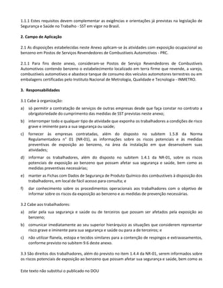 Este texto não substitui o publicado no DOU
1.1.1 Estes requisitos devem complementar as exigências e orientações já previstas na legislação de
Segurança e Saúde no Trabalho - SST em vigor no Brasil.
2. Campo de Aplicação
2.1 As disposições estabelecidas neste Anexo aplicam-se às atividades com exposição ocupacional ao
benzeno em Postos de Serviços Revendedores de Combustíveis Automotivos - PRC.
2.1.1 Para fins deste anexo, consideram-se Postos de Serviço Revendedores de Combustíveis
Automotivos contendo benzeno o estabelecimento localizado em terra firme que revende, a varejo,
combustíveis automotivos e abastece tanque de consumo dos veículos automotores terrestres ou em
embalagens certificadas pelo Instituto Nacional de Metrologia, Qualidade e Tecnologia - INMETRO.
3. Responsabilidades
3.1 Cabe à organização:
a) só permitir a contratação de serviços de outras empresas desde que faça constar no contrato a
obrigatoriedade do cumprimento das medidas de SST previstas neste anexo;
b) interromper todo e qualquer tipo de atividade que exponha os trabalhadores a condições de risco
grave e iminente para a sua segurança ou saúde;
c) fornecer às empresas contratadas, além do disposto no subitem 1.5.8 da Norma
Regulamentadora n° 01 (NR-01), as informações sobre os riscos potenciais e às medidas
preventivas de exposição ao benzeno, na área da instalação em que desenvolvem suas
atividades;
d) informar os trabalhadores, além do disposto no subitem 1.4.1 da NR-01, sobre os riscos
potenciais de exposição ao benzeno que possam afetar sua segurança e saúde, bem como as
medidas preventivas necessárias;
e) manter as Fichas com Dados de Segurança de Produto Químico dos combustíveis à disposição dos
trabalhadores, em local de fácil acesso para consulta; e
f) dar conhecimento sobre os procedimentos operacionais aos trabalhadores com o objetivo de
informar sobre os riscos da exposição ao benzeno e as medidas de prevenção necessárias.
3.2 Cabe aos trabalhadores:
a) zelar pela sua segurança e saúde ou de terceiros que possam ser afetados pela exposição ao
benzeno;
b) comunicar imediatamente ao seu superior hierárquico as situações que considerem representar
risco grave e iminente para sua segurança e saúde ou para a de terceiros; e
c) não utilizar flanela, estopa e tecidos similares para a contenção de respingos e extravasamentos,
conforme previsto no subitem 9.6 deste anexo.
3.3 São direitos dos trabalhadores, além do previsto no item 1.4.4 da NR-01, serem informados sobre
os riscos potenciais de exposição ao benzeno que possam afetar sua segurança e saúde, bem como as
 