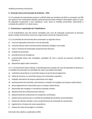 Este texto não substitui o publicado no DOU
medidas preventivas necessárias.
4. Comissão Interna de Prevenção de Acidentes - CIPA
4.1 O conteúdo do treinamento previsto na NR-05 dado aos membros da CIPA ou nomeado nos PRC
que operem com combustíveis líquidos contendo benzeno deve enfatizar informações sobre os riscos
da exposição ocupacional a essa substância, assim como as medidas preventivas, observando o
conteúdo do subitem 5.1.1 deste anexo.
5. Treinamento e capacitação dos Trabalhadores
5.1 Os trabalhadores que irão exercer atividades com risco de exposição ocupacional ao benzeno
devem receber treinamento inicial com carga horária mínima de 4 (quatro) horas.
5.1.1 O conteúdo do treinamento deve contemplar os seguintes temas:
a) riscos de exposição ao benzeno e vias de absorção;
b) conceitos básicos sobre monitoramento ambiental, biológico e de saúde;
c) sinais e sintomas de intoxicação ocupacional por benzeno;
d) medidas de prevenção;
e) procedimentos de emergência;
f) caracterização básica das instalações, atividades de risco e pontos de possíveis emissões de
benzeno; e
g) dispositivos legais sobre o benzeno.
5.1.1.1 O treinamento deve enfatizar a identificação das situações de risco de exposição ao benzeno e
as medidas de prevenção nas atividades de maior risco abaixo elencadas:
a) conferência do produto no caminhão-tanque no ato do descarregamento;
b) coleta de amostras no caminhão-tanque com amostrador específico;
c) medição volumétrica de tanque subterrâneo com régua;
d) estacionamento do caminhão, aterramento e conexão via mangotes aos tanques subterrâneos;
e) descarregamento de combustíveis para os tanques subterrâneos;
f) desconexão dos mangotes e retirada do conteúdo residual;
g) abastecimento de combustível para veículos;
h) abastecimento de combustíveis em recipientes certificados;
i) análises físico-químicas para o controle de qualidade dos produtos comercializados;
j) limpeza de válvulas, bombas e seus compartimentos de contenção de vazamentos;
k) esgotamento e limpeza de caixas separadoras;
l) limpeza de caixas de passagem e canaletas;
 