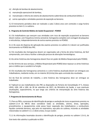 Este texto não substitui o publicado no DOU
m) aferição de bombas de abastecimento;
n) manutenção operacional de bombas;
o) manutenção e reforma do sistema de abastecimento subterrâneo de combustível (SASC); e
p) outras operações e atividades passíveis de exposição ao benzeno.
5.2 O treinamento periódico deve ser realizado a cada 2 (dois) anos com conteúdo e carga horária
previstos no item 5.1 e subitens.
6. Programa de Controle Médico de Saúde Ocupacional - PCMSO
6.1 Os trabalhadores que exerçam suas atividades com risco de exposição ocupacional ao benzeno
devem realizar, com frequência mínima semestral, hemograma completo com contagem de plaquetas
e reticulócitos, independentemente de outros exames previstos no PCMSO.
6.1.1 Os casos de dispensa de aplicação dos exames previstos no subitem 6.1 devem ser justificados
tecnicamente no PCMSO dos PRC.
6.2 Os resultados dos hemogramas devem ser organizados sob a forma de séries históricas, de fácil
compreensão, com vistas a facilitar a detecção precoce de alterações hematológicas.
6.3 As séries históricas dos hemogramas devem ficar em poder do Médico Responsável pelo PCMSO.
6.4 Ao término de seus serviços, o Médico Responsável pelo PCMSO deve repassar as séries históricas
para o médico que o sucederá na função.
6.5 Os resultados dos hemogramas semestrais e a série histórica atualizada devem ser entregues aos
trabalhadores, mediante recibo, em no máximo 30 (trinta) dias após a emissão dos resultados.
6.6 Ao final do contrato de trabalho, a série histórica dos hemogramas deve ser entregue ao
trabalhador.
6.7 Aplicam-se aos trabalhadores dos PRC as disposições da Portaria de Consolidação nº 5, Anexos
LXVIII, LXIX, LXX e LXXI, de 28 de setembro de 2017, do Ministério da Saúde, e suas eventuais
atualizações, especialmente, no que tange aos critérios de interpretação da série histórica dos
hemogramas.
7. Programa de Gerenciamento de Riscos
7.1 Para os PRCs, o processo de identificação de perigos e avaliação de riscos ocupacionais previsto no
subitem 1.5.4 da NR-01 deve considerar todas as atividades, setores, áreas, operações,
procedimentos e equipamentos onde possa haver exposição dos trabalhadores a combustíveis
líquidos contendo benzeno, seja pela via respiratória, seja pela via cutânea, incluindo as atividades
relacionadas no subitem 5.1.1.1 deste anexo, no que couber.
7.1.1 As informações levantadas durante a identificação de perigos, prevista no subitem 1.5.4.1, da
 