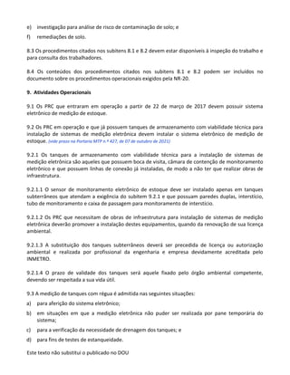 Este texto não substitui o publicado no DOU
e) investigação para análise de risco de contaminação de solo; e
f) remediações de solo.
8.3 Os procedimentos citados nos subitens 8.1 e 8.2 devem estar disponíveis à inspeção do trabalho e
para consulta dos trabalhadores.
8.4 Os conteúdos dos procedimentos citados nos subitens 8.1 e 8.2 podem ser incluídos no
documento sobre os procedimentos operacionais exigidos pela NR-20.
9. Atividades Operacionais
9.1 Os PRC que entraram em operação a partir de 22 de março de 2017 devem possuir sistema
eletrônico de medição de estoque.
9.2 Os PRC em operação e que já possuem tanques de armazenamento com viabilidade técnica para
instalação de sistemas de medição eletrônica devem instalar o sistema eletrônico de medição de
estoque. (vide prazo na Portaria MTP n.º 427, de 07 de outubro de 2021)
9.2.1 Os tanques de armazenamento com viabilidade técnica para a instalação de sistemas de
medição eletrônica são aqueles que possuem boca de visita, câmara de contenção de monitoramento
eletrônico e que possuem linhas de conexão já instaladas, de modo a não ter que realizar obras de
infraestrutura.
9.2.1.1 O sensor de monitoramento eletrônico de estoque deve ser instalado apenas em tanques
subterrâneos que atendam a exigência do subitem 9.2.1 e que possuam paredes duplas, interstício,
tubo de monitoramento e caixa de passagem para monitoramento de interstício.
9.2.1.2 Os PRC que necessitam de obras de infraestrutura para instalação de sistemas de medição
eletrônica deverão promover a instalação destes equipamentos, quando da renovação de sua licença
ambiental.
9.2.1.3 A substituição dos tanques subterrâneos deverá ser precedida de licença ou autorização
ambiental e realizada por profissional da engenharia e empresa devidamente acreditada pelo
INMETRO.
9.2.1.4 O prazo de validade dos tanques será aquele fixado pelo órgão ambiental competente,
devendo ser respeitada a sua vida útil.
9.3 A medição de tanques com régua é admitida nas seguintes situações:
a) para aferição do sistema eletrônico;
b) em situações em que a medição eletrônica não puder ser realizada por pane temporária do
sistema;
c) para a verificação da necessidade de drenagem dos tanques; e
d) para fins de testes de estanqueidade.
 