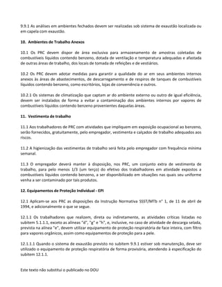 Este texto não substitui o publicado no DOU
9.9.1 As análises em ambientes fechados devem ser realizadas sob sistema de exaustão localizada ou
em capela com exaustão.
10. Ambientes de Trabalho Anexos
10.1 Os PRC devem dispor de área exclusiva para armazenamento de amostras coletadas de
combustíveis líquidos contendo benzeno, dotada de ventilação e temperatura adequadas e afastada
de outras áreas de trabalho, dos locais de tomada de refeições e de vestiários.
10.2 Os PRC devem adotar medidas para garantir a qualidade do ar em seus ambientes internos
anexos às áreas de abastecimentos, de descarregamento e de respiros de tanques de combustíveis
líquidos contendo benzeno, como escritórios, lojas de conveniência e outros.
10.2.1 Os sistemas de climatização que captam ar do ambiente externo ou outro de igual eficiência,
devem ser instalados de forma a evitar a contaminação dos ambientes internos por vapores de
combustíveis líquidos contendo benzeno provenientes daquelas áreas.
11. Vestimenta de trabalho
11.1 Aos trabalhadores de PRC com atividades que impliquem em exposição ocupacional ao benzeno,
serão fornecidos, gratuitamente, pelo empregador, vestimenta e calçados de trabalho adequados aos
riscos.
11.2 A higienização das vestimentas de trabalho será feita pelo empregador com frequência mínima
semanal.
11.3 O empregador deverá manter à disposição, nos PRC, um conjunto extra de vestimenta de
trabalho, para pelo menos 1/3 (um terço) do efetivo dos trabalhadores em atividade expostos a
combustíveis líquidos contendo benzeno, a ser disponibilizado em situações nas quais seu uniforme
venha a ser contaminado por tais produtos.
12. Equipamentos de Proteção Individual - EPI
12.1 Aplicam-se aos PRC as disposições da Instrução Normativa SSST/MTb n° 1, de 11 de abril de
1994, e adicionalmente o que se segue.
12.1.1 Os trabalhadores que realizem, direta ou indiretamente, as atividades críticas listadas no
subitem 5.1.1.1, exceto as alíneas "d", "g" e "h", e, inclusive, no caso de atividade de descarga selada,
prevista na alínea "e", devem utilizar equipamento de proteção respiratória de face inteira, com filtro
para vapores orgânicos, assim como equipamentos de proteção para a pele.
12.1.1.1 Quando o sistema de exaustão previsto no subitem 9.9.1 estiver sob manutenção, deve ser
utilizado o equipamento de proteção respiratória de forma provisória, atendendo à especificação do
subitem 12.1.1.
 
