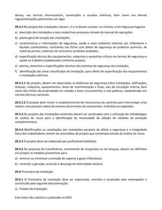 Este texto não substitui o publicado no DOU
destas, nas normas internacionais, convenções e acordos coletivos, bem como nas demais
regulamentações pertinentes em vigor.
20.5.2 No projeto das instalações classes I, II e III devem constar, no mínimo, e em língua portuguesa:
a) descrição das instalações e seus respectivos processos através do manual de operações;
b) planta geral de locação das instalações;
c) características e informações de segurança, saúde e meio ambiente relativas aos inflamáveis e
líquidos combustíveis, constantes nas fichas com dados de segurança de produtos químicos, de
matérias primas, materiais de consumo e produtos acabados;
d) especificação técnica dos equipamentos, máquinas e acessórios críticos em termos de segurança e
saúde no trabalho estabelecidos conforme projeto;
e) plantas, desenhos e especificações técnicas dos sistemas de segurança da instalação;
f) identificação das áreas classificadas da instalação, para efeito de especificação dos equipamentos
e instalações elétricas.
20.5.2.1 No projeto, devem ser observadas as distâncias de segurança entre instalações, edificações,
tanques, máquinas, equipamentos, áreas de movimentação e fluxo, vias de circulação interna, bem
como dos limites da propriedade em relação a áreas circunvizinhas e vias públicas, estabelecidas em
normas técnicas nacionais.
20.5.2.2 O projeto deve incluir o estabelecimento de mecanismos de controle para interromper e/ou
reduzir uma possível cadeia de eventos decorrentes de vazamentos, incêndios ou explosões.
20.5.3 Os projetos das instalações existentes devem ser atualizados com a utilização de metodologias
de análise de riscos para a identificação da necessidade de adoção de medidas de proteção
complementares.
20.5.4 Modificações ou ampliações das instalações passíveis de afetar a segurança e a integridade
física dos trabalhadores devem ser precedidas de projeto que contemple estudo de análise de riscos.
20.5.5 O projeto deve ser elaborado por profissional habilitado.
20.5.6 No processo de transferência, enchimento de recipientes ou de tanques, devem ser definidas
em projeto as medidas preventivas para:
a) eliminar ou minimizar a emissão de vapores e gases inflamáveis;
b) controlar a geração, acúmulo e descarga de eletricidade estática.
20.6 Prontuário da Instalação
20.6.1 O Prontuário da instalação deve ser organizado, mantido e atualizado pelo empregador e
constituído pela seguinte documentação:
a) Projeto da Instalação;
 