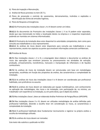 Este texto não substitui o publicado no DOU
b) Plano de Inspeção e Manutenção;
c) Análise de Riscos previstas no item 20.7.1;
d) Plano de prevenção e controle de vazamentos, derramamentos, incêndios e explosões e
identificação das fontes de emissões fugitivas;
e) Plano de Resposta a Emergências.
20.6.2 Os Prontuários das instalações classe I, II e III devem conter um índice.
20.6.2.1 Os documentos do Prontuário das instalações classes I, II ou III podem estar separados,
desde que seja mencionado no índice a localização destes na empresa e o respectivo responsável,
podendo ser mantidos em sistemas informatizados.
20.6.3 O Prontuário da Instalação deve estar disponível às autoridades competentes, bem como para
consulta aos trabalhadores e seus representantes.
20.6.3.1 As análises de riscos devem estar disponíveis para consulta aos trabalhadores e seus
representantes, exceto nos aspectos ou partes que envolvam informações comerciais confidenciais.
20.7 Análise de Riscos
20.7.1 Nas instalações classes I, II e III, o empregador deve elaborar e documentar as análises de
riscos das operações que envolvam processo ou processamento nas atividades de extração,
produção, armazenamento, transferência, manuseio e manipulação de inflamáveis e de líquidos
combustíveis.
20.7.2 As análises de riscos da instalação devem ser estruturadas com base em metodologias
apropriadas, escolhidas em função dos propósitos da análise, das características e complexidade da
instalação.
20.7.2.1 As análises de riscos das instalações classe II e III devem ser coordenadas por profissional
habilitado, com proficiência no assunto.
20.7.2.2 As análises de riscos devem ser elaboradas por equipe multidisciplinar, com conhecimento
na aplicação das metodologias, dos riscos e da instalação, com participação de, no mínimo, um
trabalhador com experiência na instalação, ou em parte desta, que é objeto da análise.
20.7.3 Nas instalações classe I, deve ser elaborada Análise Preliminar de Perigos/Riscos (APP/APR).
20.7.4 Nas instalações classes II e III, devem ser utilizadas metodologias de análise definidas pelo
profissional habilitado, devendo a escolha levar em consideração os riscos, as características e
complexidade da instalação.
20.7.4.1 O profissional habilitado deve fundamentar tecnicamente e registrar na própria análise a
escolha da metodologia utilizada.
20.7.5 As análises de riscos devem ser revisadas:
 