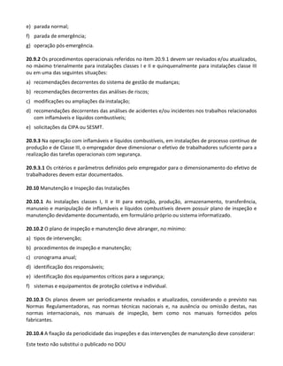 Este texto não substitui o publicado no DOU
e) parada normal;
f) parada de emergência;
g) operação pós-emergência.
20.9.2 Os procedimentos operacionais referidos no item 20.9.1 devem ser revisados e/ou atualizados,
no máximo trienalmente para instalações classes I e II e quinquenalmente para instalações classe III
ou em uma das seguintes situações:
a) recomendações decorrentes do sistema de gestão de mudanças;
b) recomendações decorrentes das análises de riscos;
c) modificações ou ampliações da instalação;
d) recomendações decorrentes das análises de acidentes e/ou incidentes nos trabalhos relacionados
com inflamáveis e líquidos combustíveis;
e) solicitações da CIPA ou SESMT.
20.9.3 Na operação com inflamáveis e líquidos combustíveis, em instalações de processo contínuo de
produção e de Classe III, o empregador deve dimensionar o efetivo de trabalhadores suficiente para a
realização das tarefas operacionais com segurança.
20.9.3.1 Os critérios e parâmetros definidos pelo empregador para o dimensionamento do efetivo de
trabalhadores devem estar documentados.
20.10 Manutenção e Inspeção das Instalações
20.10.1 As instalações classes I, II e III para extração, produção, armazenamento, transferência,
manuseio e manipulação de inflamáveis e líquidos combustíveis devem possuir plano de inspeção e
manutenção devidamente documentado, em formulário próprio ou sistema informatizado.
20.10.2 O plano de inspeção e manutenção deve abranger, no mínimo:
a) tipos de intervenção;
b) procedimentos de inspeção e manutenção;
c) cronograma anual;
d) identificação dos responsáveis;
e) identificação dos equipamentos críticos para a segurança;
f) sistemas e equipamentos de proteção coletiva e individual.
20.10.3 Os planos devem ser periodicamente revisados e atualizados, considerando o previsto nas
Normas Regulamentadoras, nas normas técnicas nacionais e, na ausência ou omissão destas, nas
normas internacionais, nos manuais de inspeção, bem como nos manuais fornecidos pelos
fabricantes.
20.10.4 A fixação da periodicidade das inspeções e das intervenções de manutenção deve considerar:
 