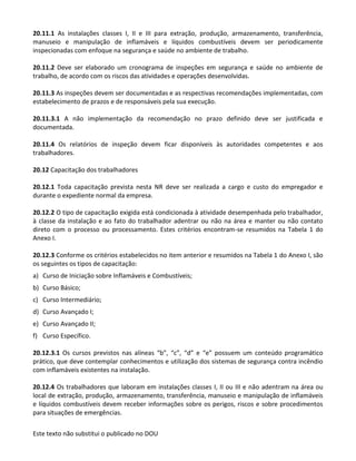 Este texto não substitui o publicado no DOU
20.11.1 As instalações classes I, II e III para extração, produção, armazenamento, transferência,
manuseio e manipulação de inflamáveis e líquidos combustíveis devem ser periodicamente
inspecionadas com enfoque na segurança e saúde no ambiente de trabalho.
20.11.2 Deve ser elaborado um cronograma de inspeções em segurança e saúde no ambiente de
trabalho, de acordo com os riscos das atividades e operações desenvolvidas.
20.11.3 As inspeções devem ser documentadas e as respectivas recomendações implementadas, com
estabelecimento de prazos e de responsáveis pela sua execução.
20.11.3.1 A não implementação da recomendação no prazo definido deve ser justificada e
documentada.
20.11.4 Os relatórios de inspeção devem ficar disponíveis às autoridades competentes e aos
trabalhadores.
20.12 Capacitação dos trabalhadores
20.12.1 Toda capacitação prevista nesta NR deve ser realizada a cargo e custo do empregador e
durante o expediente normal da empresa.
20.12.2 O tipo de capacitação exigida está condicionada à atividade desempenhada pelo trabalhador,
à classe da instalação e ao fato do trabalhador adentrar ou não na área e manter ou não contato
direto com o processo ou processamento. Estes critérios encontram-se resumidos na Tabela 1 do
Anexo I.
20.12.3 Conforme os critérios estabelecidos no item anterior e resumidos na Tabela 1 do Anexo I, são
os seguintes os tipos de capacitação:
a) Curso de Iniciação sobre Inflamáveis e Combustíveis;
b) Curso Básico;
c) Curso Intermediário;
d) Curso Avançado I;
e) Curso Avançado II;
f) Curso Específico.
20.12.3.1 Os cursos previstos nas alíneas “b”, “c”, “d” e “e” possuem um conteúdo programático
prático, que deve contemplar conhecimentos e utilização dos sistemas de segurança contra incêndio
com inflamáveis existentes na instalação.
20.12.4 Os trabalhadores que laboram em instalações classes I, II ou III e não adentram na área ou
local de extração, produção, armazenamento, transferência, manuseio e manipulação de inflamáveis
e líquidos combustíveis devem receber informações sobre os perigos, riscos e sobre procedimentos
para situações de emergências.
 