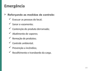  Reforçando as medidas de controle:
 Evacuar as pessoas do local;
 Sanar o vazamento;
 Contenção do produto derramado;
 Abatimento de vapores;
 Remoção de produtos;
 Controle ambiental;
 Prevenção a incêndios;
 Recolhimento e transbordo da carga.
100
Emergência
 