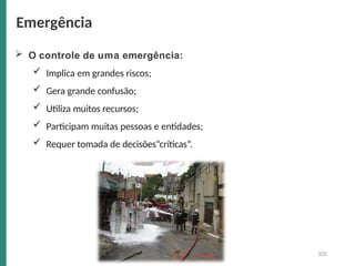  O controle de uma emergência:
 Implica em grandes riscos;
 Gera grande confusão;
 Utiliza muitos recursos;
 Participam muitas pessoas e entidades;
 Requer tomada de decisões“críticas”.
Emergência
102
 