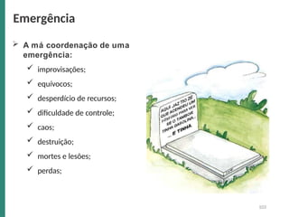  A má coordenação de uma
emergência:
 improvisações;
 equívocos;
 desperdício de recursos;
 dificuldade de controle;
 caos;
 destruição;
 mortes e lesões;
 perdas;
Emergência
103
 