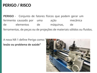 PERIGO - Conjunto de fatores físicos que podem gerar um
ferimento causado por uma ação mecânica
de elementos de máquinas, de
ferramentas, de peças ou de projeções de materiais sólidos ou fluidos.
A nova NR 1 define Perigo como: "fonte com o potencial para causar
lesão ou problema de saúde"
PERIGO / RISCO
 