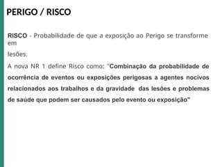 RISCO - Probabilidade de que a exposição ao Perigo se transforme
em
lesões.
A nova NR 1 define Risco como: "Combinação da probabilidade de
ocorrência de eventos ou exposições perigosas a agentes nocivos
relacionados aos trabalhos e da gravidade das lesões e problemas
de saúde que podem ser causados pelo evento ou exposição"
PERIGO / RISCO
 