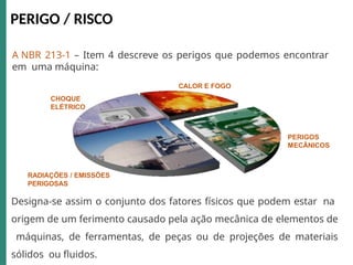 PERIGO / RISCO
A NBR 213-1 – Item 4 descreve os perigos que podemos encontrar
em uma máquina:
CALOR E FOGO
CHOQUE
ELÉTRICO
PERIGOS
MECÂNICOS
RADIAÇÕES / EMISSÕES
PERIGOSAS
Designa-se assim o conjunto dos fatores físicos que podem estar na
origem de um ferimento causado pela ação mecânica de elementos de
máquinas, de ferramentas, de peças ou de projeções de materiais
sólidos ou fluidos.
 
