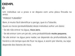 Um indivíduo vai a praia e se depara com uma placa fincada na
areia:
"PERIGO TUBARÃO"
Bem, é muito fácil identificar o perigo, que é o Tubarão.
Quais os riscos (probabilidade) deste indivíduo sofrer um dano:
- Se ele não entrar na água, risco zero.
- Se ele entrar com um jet-ski, uma probabilidade muito pequena.
-Se ele entrar na água para nadar, vai depende da profundidade, do
horário e do tempo que ele ficar na água, e assim por diante, ou seja:
depende dos fatores de risco.
EXEMPL
O
 