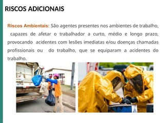 RISCOS ADICIONAIS
Riscos Ambientais: São agentes presentes nos ambientes de trabalho,
capazes de afetar o trabalhador a curto, médio e longo prazo,
provocando acidentes com lesões imediatas e/ou doenças chamadas
profissionais ou do trabalho, que se equiparam a acidentes do
trabalho.
 