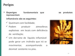  Osperigos fundamentais que
representam
inflamáveis são os seguintes:
 Queimam com facilidade;
 Podem produzir atmosferas
explosivas em locais com deficiência
de ventilação;
 Um derrame de líquido inflamável
pode gerar um incêndio que irá se
movimentar, acompanhando o
desnível existente no piso.
os produtos
Perigos
25
 