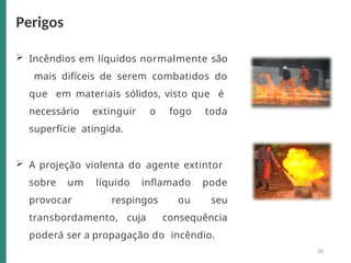  Incêndios em líquidos normalmente são
mais difíceis de serem combatidos do
que em materiais sólidos, visto que é
necessário extinguir o fogo toda
superfície atingida.
 A projeção violenta do agente extintor
sobre um líquido inflamado pode
provocar respingos ou seu
transbordamento, cuja consequência
poderá ser a propagação do incêndio.
Perigos
26
 
