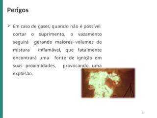  Em caso de gases, quando não é possível
cortar o suprimento, o vazamento
seguirá gerando maiores volumes de
mistura inflamável, que fatalmente
encontrará uma fonte de ignição em
suas proximidades, provocando uma
explosão.
Perigos
27
 